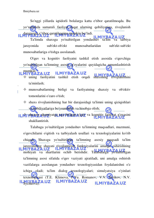 Ilmiybaza.uz 
 
So'nggi yillarda iqtidorli bolalarga katta e'tibor qaratilmoqda. Bu 
yo‘nalishda samarali faoliyat faqat ularning qobiliyatiga, rivojlanish 
darajasiga e’tibor qaratilsagina mumkin bo‘ladi. 
Ta'limda shaxsga yo'naltirilgan yondashuv ta'lim va tarbiya 
jarayonida 
sub'ekt-ob'ekt 
munosabatlaridan 
sub'ekt-sub'ekt 
munosabatlariga o'tishga asoslanadi. 
O'quv va kognitiv faoliyatni tashkil etish asosida o'quvchiga 
yo'naltirilgan ta'limning asosiy g'oyalarini quyidagicha umumlashtirish 
mumkin: 
 uning faoliyatini tashkil etish orqali shaxsning rivojlanishini 
ta'minlash; 
 munosabatlarning birligi va faoliyatning shaxsiy va ob'ektiv 
tomonlarini o'zaro o'tish; 
 shaxs rivojlanishining har bir darajasidagi ta'limni uning qiziqishlari 
va qobiliyatlariga bo'ysundirish va hisobga olish; 
 shaxsiy ahamiyatga ega bo'lgan o'quv va kognitiv faoliyat g'oyasini 
shakllantirish. 
Talabaga yo'naltirilgan yondashuv ta'limning maqsadlari, mazmuni, 
o'quvchilarni o'qitish va tarbiyalash usullari va texnologiyalarini ko'rib 
chiqadi. Shaxsga yo'naltirilgan ta'limning asosiy maqsadi ta'lim 
jarayonining shaxsni rivojlantirish funktsiyalarini amalga oshirishning 
mohiyati va shartlarini ochib berishdir. Talabalarga yo'naltirilgan 
ta'limning asosi sifatida o'quv vaziyati ajratiladi, uni amalga oshirish 
vazifalarga asoslangan yondashuv texnologiyasidan foydalanishni o'z 
ichiga oladi; ta'lim dialog texnologiyalari; simulyatsiya o'yinlari 
texnologiyasi (T.E. Klimova, P.Yu. Romanov, V.V. Serikov, N.V. 
Sychkova). 
