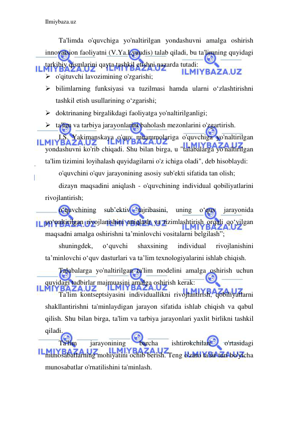 Ilmiybaza.uz 
 
Ta'limda o'quvchiga yo'naltirilgan yondashuvni amalga oshirish 
innovatsion faoliyatni (V.Ya.Lyaudis) talab qiladi, bu ta'limning quyidagi 
tarkibiy qismlarini qayta tashkil etishni nazarda tutadi: 
 o'qituvchi lavozimining o'zgarishi; 
 bilimlarning funksiyasi va tuzilmasi hamda ularni o‘zlashtirishni 
tashkil etish usullarining o‘zgarishi; 
 doktrinaning birgalikdagi faoliyatga yo'naltirilganligi; 
 ta'lim va tarbiya jarayonlarini baholash mezonlarini o'zgartirish. 
I.S. Yakimanskaya o'quv muammolariga o'quvchiga yo'naltirilgan 
yondashuvni ko'rib chiqadi. Shu bilan birga, u "talabalarga yo'naltirilgan 
ta'lim tizimini loyihalash quyidagilarni o'z ichiga oladi", deb hisoblaydi: 
o'quvchini o'quv jarayonining asosiy sub'ekti sifatida tan olish; 
dizayn maqsadini aniqlash - o'quvchining individual qobiliyatlarini 
rivojlantirish; 
o‘quvchining 
sub’ektiv 
tajribasini, 
uning 
o‘quv 
jarayonida 
yo‘naltirilgan rivojlanishini aniqlash va tizimlashtirish orqali qo‘yilgan 
maqsadni amalga oshirishni ta’minlovchi vositalarni belgilash”; 
shuningdek, 
o‘quvchi 
shaxsining 
individual 
rivojlanishini 
ta’minlovchi o‘quv dasturlari va ta’lim texnologiyalarini ishlab chiqish. 
Talabalarga yo'naltirilgan ta'lim modelini amalga oshirish uchun 
quyidagi tadbirlar majmuasini amalga oshirish kerak: 
Ta'lim kontseptsiyasini individuallikni rivojlantirish, qobiliyatlarni 
shakllantirishni ta'minlaydigan jarayon sifatida ishlab chiqish va qabul 
qilish. Shu bilan birga, ta'lim va tarbiya jarayonlari yaxlit birlikni tashkil 
qiladi. 
Ta'lim 
jarayonining 
barcha 
ishtirokchilari 
o'rtasidagi 
munosabatlarning mohiyatini ochib berish. Teng o'zaro ta'sir turi bo'yicha 
munosabatlar o'rnatilishini ta'minlash. 
