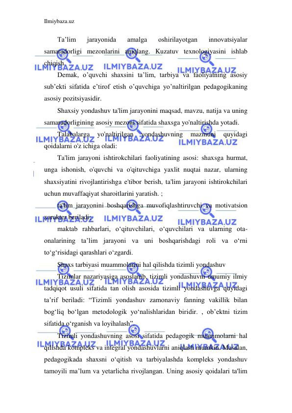 Ilmiybaza.uz 
 
Ta’lim 
jarayonida 
amalga 
oshirilayotgan 
innovatsiyalar 
samaradorligi mezonlarini aniqlang. Kuzatuv texnologiyasini ishlab 
chiqish. 
Demak, o’quvchi shaxsini ta’lim, tarbiya va faoliyatning asosiy 
sub’ekti sifatida e’tirof etish o’quvchiga yo’naltirilgan pedagogikaning 
asosiy pozitsiyasidir. 
Shaxsiy yondashuv ta'lim jarayonini maqsad, mavzu, natija va uning 
samaradorligining asosiy mezoni sifatida shaxsga yo'naltirishda yotadi. 
Talabalarga 
yo'naltirilgan 
yondashuvning 
mazmuni 
quyidagi 
qoidalarni o'z ichiga oladi: 
Ta'lim jarayoni ishtirokchilari faoliyatining asosi: shaxsga hurmat, 
unga ishonish, o'quvchi va o'qituvchiga yaxlit nuqtai nazar, ularning 
shaxsiyatini rivojlantirishga e'tibor berish, ta'lim jarayoni ishtirokchilari 
uchun muvaffaqiyat sharoitlarini yaratish. ; 
ta'lim jarayonini boshqarishga muvofiqlashtiruvchi va motivatsion 
xarakter beriladi; 
maktab rahbarlari, o‘qituvchilari, o‘quvchilari va ularning ota-
onalarining ta’lim jarayoni va uni boshqarishdagi roli va o‘rni 
to‘g‘risidagi qarashlari o‘zgardi. 
Shaxs tarbiyasi muammolarini hal qilishda tizimli yondashuv 
Tizimlar nazariyasiga asoslanib, tizimli yondashuvni umumiy ilmiy 
tadqiqot usuli sifatida tan olish asosida tizimli yondashuvga quyidagi 
ta’rif beriladi: “Tizimli yondashuv zamonaviy fanning vakillik bilan 
bog‘liq bo‘lgan metodologik yo‘nalishlaridan biridir. , ob’ektni tizim 
sifatida o‘rganish va loyihalash”. 
Tizimli yondashuvning asosi sifatida pedagogik muammolarni hal 
qilishda kompleks va integral yondashuvlarni aniqlash mumkin. Masalan, 
pedagogikada shaxsni o‘qitish va tarbiyalashda kompleks yondashuv 
tamoyili ma’lum va yetarlicha rivojlangan. Uning asosiy qoidalari ta'lim 
