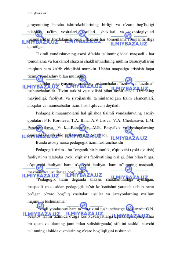 Ilmiybaza.uz 
 
jarayonining barcha ishtirokchilarining birligi va o'zaro bog'liqligi 
talablari, ta'lim vositalari, usullari, shakllari va texnologiyalari 
majmuasidan foydalanish orqali shaxsni har tomonlama rivojlantirishga 
qaratilgan. 
Tizimli yondashuvning asosi sifatida ta'limning ideal maqsadi - har 
tomonlama va barkamol shaxsni shakllantirishning muhim xususiyatlarini 
aniqlash ham ko'rib chiqilishi mumkin. Ushbu maqsadga erishish faqat 
tizimli yondashuv bilan mumkin. 
Tizimlar nazariyasining markaziy tushunchalari “tizim” va “tuzilma” 
tushunchalaridir. Tizim tarkibi va tuzilishi bilan tavsiflanadi. Tizimning 
mavjudligi, faoliyati va rivojlanishi ta'minlanadigan tizim elementlari, 
aloqalar va munosabatlar tizim hosil qiluvchi deyiladi. 
Pedagogik muammolarni hal qilishda tizimli yondashuvning asosiy 
qoidalari F.F. Koroleva, T.A. Ilina, A.V.Usova, V.A. Cherkasova, L.M. 
Panchesnikova, Yu.K. Babanskiy, V.P. Bespalko va boshqalarning 
asarlarida ko'rib chiqiladi va amalga oshiriladi.  
Bunda asosiy narsa pedagogik tizim tushunchasidir. 
Pedagogik tizim - bu “organik bir butunlik, o'qituvchi (yoki o'qitish) 
faoliyati va talabalar (yoki o'qitish) faoliyatining birligi. Shu bilan birga, 
o’qituvchi faoliyati ham, o’quvchi faoliyati ham ta’limning maqsadi, 
mazmuni va usullariga bog’liqdir”. 
“Pedagogik tizim deganda shaxsni shakllantirishga uyushgan, 
maqsadli va qasddan pedagogik ta’sir ko’rsatishni yaratish uchun zarur 
bo’lgan o’zaro bog’liq vositalar, usullar va jarayonlarning ma’lum 
majmuini tushunamiz”. 
Tizimli yondashuv ham ta’lim tizimi tushunchasiga asoslanadi. G.N. 
Serikov ta'lim tizimida o'ziga xos xususiyatlarga ega bo'lgan yangi (har 
bir qism va ularning jami bilan solishtirganda) sifatini tashkil etuvchi 
ta'limning alohida qismlarining o'zaro bog'liqligini tushunadi. 
