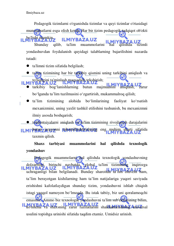 Ilmiybaza.uz 
 
Pedagogik tizimlarni o'rganishda tizimlar va quyi tizimlar o'rtasidagi 
munosabatlarni esga olish kerak. Har bir tizim pedagogik tadqiqot ob'ekti 
bo'lishi mumkin. 
Shunday 
qilib, 
ta'lim 
muammolarini 
hal 
qilishda 
tizimli 
yondashuvdan foydalanish quyidagi talablarning bajarilishini nazarda 
tutadi: 
 ta'limni tizim sifatida belgilash; 
 ta'lim tizimining har bir tarkibiy qismini uning tarkibini aniqlash va 
to'liqligini ta'minlash maqsadida tekshirish; 
 tarkibiy 
bog‘lanishlarning 
butun 
majmuasini 
aniqlash, 
zarur 
bo‘lganda ta’lim tuzilmasini o‘zgartirish, mukammalroq qilish; 
 ta’lim 
tizimining 
alohida 
bo‘limlarining 
faoliyat 
ko‘rsatish 
mexanizmini, uning yaxlit tashkil etilishini tushunish, bu mexanizmni 
ilmiy asosda boshqarish; 
 tendentsiyalarni aniqlash va ta'lim tizimining rivojlanish darajalarini 
butun jarayonni takomillashtirishning eng muhim sharti sifatida 
taxmin qilish. 
Shaxs 
tarbiyasi 
muammolarini 
hal 
qilishda 
texnologik 
yondashuv 
Pedagogik muammolarni hal qilishda texnologik yondashuvning 
dolzarbligi, birinchi navbatda, global ta'lim tizimining inqirozga 
uchraganligi bilan belgilanadi. Bunday sharoitda ta’lim oluvchi ham, 
ta’lim berayotgan kishilarning ham ta’lim natijalariga yuqori saviyada 
erishishni kafolatlaydigan shunday tizim, yondashuvni ishlab chiqish 
istagi yaqqol namoyon bo‘lmoqda. Bu istak tabiiy, biz uni qoralamoqchi 
emasmiz. Ammo biz texnologik yondashuvni ta'lim sub'ektlarining bilim, 
ko'nikma va shaxsning zarur fazilatlarini shakllantirishning universal 
usulini topishga urinishi sifatida taqdim etamiz. Umidsiz urinish. 
