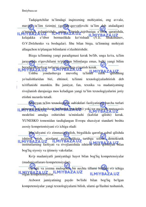 Ilmiybaza.uz 
 
Tadqiqotchilar ta’limdagi inqirozning mohiyatini, eng avvalo, 
mavjud ta’lim tizimini (qo‘llab-quvvatlovchi ta’lim deb ataladigan) 
o‘tmishga aylantirishda, uning o‘tmish tajribasiga e’tibor qaratishda, 
kelajakka 
e’tibor 
bermaslikda 
ko‘rishadi 
(V.E. 
Shukshunov, 
O.V.Dolzhenko va boshqalar). Shu bilan birga, ta'limning mohiyati 
allaqachon to'plangan bilimlarni o'zlashtirishdir. 
Bizga ta'limning yangi paradigmasi kerak bo'lib, unga ko'ra, ta'lim 
jarayonida o'quvchilarni to'plangan bilimlarga emas, balki yangi bilim 
beradigan faoliyat turlarini o'rganishga o'rgatish kerak. 
Ushbu 
yondashuvga 
muvofiq 
ta'limni 
isloh 
qilishning 
yo'nalishlaridan 
biri, 
ehtimol, 
ta'limni 
texnologiyalashtirish 
deb 
ta'riflanishi mumkin. Bu jamiyat, fan, texnika va madaniyatning 
rivojlanish darajasiga mos keladigan yangi ta’lim texnologiyalarini joriy 
etishni nazarda tutadi. 
Muayyan ta'lim texnologiyasi sub'ektlari faoliyatining barcha turlari 
pirovard natijada shaxs loyihasini (modelini) yoki tor ma'noda mutaxassis 
modelini 
amalga 
oshirishni 
ta'minlashi 
(kafolat 
qilishi) 
kerak. 
YUNESKO tomonidan tasdiqlangan Evropa shaxsiyat standarti beshta 
asosiy kompetentsiyani o'z ichiga oladi: 
Mas'uliyatni o'z zimmasiga olish, birgalikda qarorlar qabul qilishda 
ishtirok etish, nizolarni zo'ravonliksiz tartibga solish, demokratik 
institutlarning faoliyati va rivojlanishida ishtirok etish qobiliyati bilan 
bog'liq siyosiy va ijtimoiy vakolatlar. 
Ko'p madaniyatli jamiyatdagi hayot bilan bog'liq kompetensiyalar 
(madaniyatlararo kompetensiyalar). 
Og'zaki va yozma muloqotni, bir nechta tillarni bilishni o'z ichiga 
olgan kompetensiyalar. 
Axborot 
jamiyatining 
paydo 
bo'lishi 
bilan bog'liq bo'lgan 
kompetensiyalar yangi texnologiyalarni bilish, ularni qo'llashni tushunish, 
