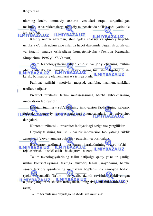 Ilmiybaza.uz 
 
ularning kuchi, ommaviy axborot vositalari orqali tarqatiladigan 
ma'lumotlar va reklamalarga tanqidiy munosabatda bo'lish qobiliyatini o'z 
ichiga oladi. 
Kasbiy nuqtai nazardan, shuningdek shaxsiy va ijtimoiy hayotda 
uzluksiz o'qitish uchun asos sifatida hayot davomida o'rganish qobiliyati 
va istagini amalga oshiradigan kompetensiyalar (Yevropa Kengashi, 
Simpozium, 1996 yil 27-30 mart). 
Ta'lim texnologiyalarini ishlab chiqish va joriy etishning muhim 
jihati shundaki, bu innovatsion jarayonlarning tuzilishini hisobga olishi 
kerak, bu majburiy elementlarni o'z ichiga oladi: 
Faoliyat tuzilishi - motivlar, maqsad, vazifalar, mazmun, shakllar, 
usullar, natijalar. 
Predmet tuzilmasi ta’lim muassasasining barcha sub’ektlarining 
innovatsion faoliyatidir. 
Darajali tuzilma - sub'ektlarning innovatsion faoliyatining xalqaro, 
federal, mintaqaviy va boshqalardagi munosabatlari. va universitet 
darajalari. 
Kontent tuzilmasi - universitet faoliyatidagi o'ziga xos yangiliklar. 
Hayotiy tsiklning tuzilishi - har bir innovatsion faoliyatning tsiklik 
xususiyati (g'oya - amalga oshirish - pasayish va boshqalar). 
Boshqaruv tuzilmasi - boshqaruv harakatlarining o'zaro ta'siri - 
rejalashtirish - tashkil etish - boshqaruv - nazorat. 
Ta'lim texnologiyalarining ta'lim natijasiga qat'iy yo'naltirilganligi 
ushbu kontseptsiyaning ta'rifiga muvofiq ta'lim jarayonining barcha 
asosiy tarkibiy qismlarining muntazam bog'lanishida namoyon bo'ladi 
(yoki bo'ysunadi): Ta'lim - bu yaxlit, tizimli ravishda tashkil etilgan 
o'qitish jarayoni va shaxsni tarbiyalash, uning rivojlanishini ta'minlash (5-
rasm). 
Ta'lim formulasini quyidagicha ifodalash mumkin: 
