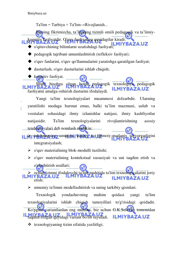 Ilmiybaza.uz 
 
Ta'lim = Tarbiya + Ta'lim→Rivojlanish... 
Bizning fikrimizcha, ta’limning tizimli omili pedagogik va ta’limiy-
kognitiv faoliyatdir. O'quv faoliyatiga quyidagilar kiradi: 
 o'qituvchining bilimlarni uzatishdagi faoliyati; 
 pedagogik tajribani umumlashtirish (refleksiv faoliyat); 
 o'quv fanlarini, o'quv qo'llanmalarini yaratishga qaratilgan faoliyat; 
 dasturlash, o'quv dasturlarini ishlab chiqish; 
 kognitiv faoliyat. 
Shuni hisobga olgan holda pedagogik texnologiya pedagogik 
faoliyatni amalga oshirish dasturini ifodalaydi. 
Yangi ta'lim texnologiyalari muammosi dolzarbdir. Ularning 
yaratilishi modaga hurmat emas, balki ta’lim mazmuni, uslub va 
vositalari sohasidagi ilmiy izlanishlar natijasi, ilmiy kashfiyotlar 
natijasidir. 
Ta'lim 
texnologiyalarini 
rivojlantirishning 
asosiy 
tendentsiyalari deb nomlash mumkin: 
 talabalarning umumiy, kasbiy va ijtimoiy-madaniy tayyorgarligini 
integratsiyalash; 
 o'quv materialining blok-modulli tuzilishi; 
 o'quv materialining kontekstual xususiyati va uni taqdim etish va 
o'zlashtirish usullari; 
 ochiq tizimni ifodalovchi ta'lim muhitida ta'lim texnologiyalarini joriy 
etish; 
 umumiy ta'limni modellashtirish va uning tarkibiy qismlari. 
Texnologik 
yondashuvning 
muhim 
qoidasi 
yangi 
ta'lim 
texnologiyalarini ishlab chiqish tamoyillari to'g'risidagi qoidadir. 
Ko'pgina variantlardan eng muhimi, biz uchun G.K.Selevko tomonidan 
taqdim etilgan quyidagi variant bo'lib tuyuladi.  
 texnologiyaning tizim sifatida yaxlitligi; 
