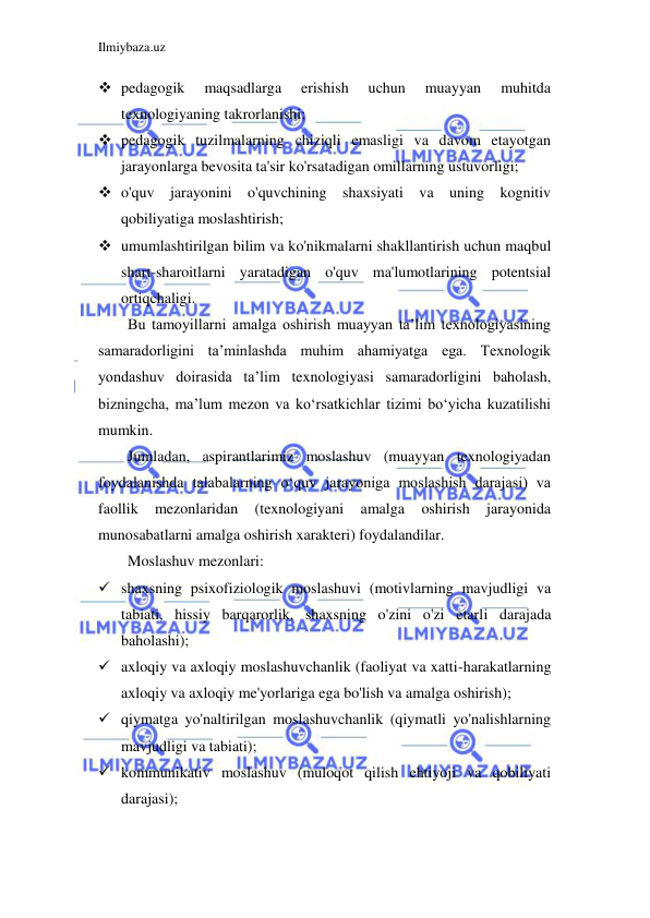 Ilmiybaza.uz 
 
 pedagogik 
maqsadlarga 
erishish 
uchun 
muayyan 
muhitda 
texnologiyaning takrorlanishi; 
 pedagogik tuzilmalarning chiziqli emasligi va davom etayotgan 
jarayonlarga bevosita ta'sir ko'rsatadigan omillarning ustuvorligi; 
 o'quv jarayonini o'quvchining shaxsiyati va uning kognitiv 
qobiliyatiga moslashtirish; 
 umumlashtirilgan bilim va ko'nikmalarni shakllantirish uchun maqbul 
shart-sharoitlarni yaratadigan o'quv ma'lumotlarining potentsial 
ortiqchaligi. 
Bu tamoyillarni amalga oshirish muayyan ta’lim texnologiyasining 
samaradorligini ta’minlashda muhim ahamiyatga ega. Texnologik 
yondashuv doirasida ta’lim texnologiyasi samaradorligini baholash, 
bizningcha, ma’lum mezon va ko‘rsatkichlar tizimi bo‘yicha kuzatilishi 
mumkin. 
Jumladan, aspirantlarimiz moslashuv (muayyan texnologiyadan 
foydalanishda talabalarning o‘quv jarayoniga moslashish darajasi) va 
faollik 
mezonlaridan 
(texnologiyani 
amalga 
oshirish 
jarayonida 
munosabatlarni amalga oshirish xarakteri) foydalandilar. 
Moslashuv mezonlari: 
 shaxsning psixofiziologik moslashuvi (motivlarning mavjudligi va 
tabiati, hissiy barqarorlik, shaxsning o'zini o'zi etarli darajada 
baholashi); 
 axloqiy va axloqiy moslashuvchanlik (faoliyat va xatti-harakatlarning 
axloqiy va axloqiy me'yorlariga ega bo'lish va amalga oshirish); 
 qiymatga yo'naltirilgan moslashuvchanlik (qiymatli yo'nalishlarning 
mavjudligi va tabiati); 
 kommunikativ moslashuv (muloqot qilish ehtiyoji va qobiliyati 
darajasi); 
