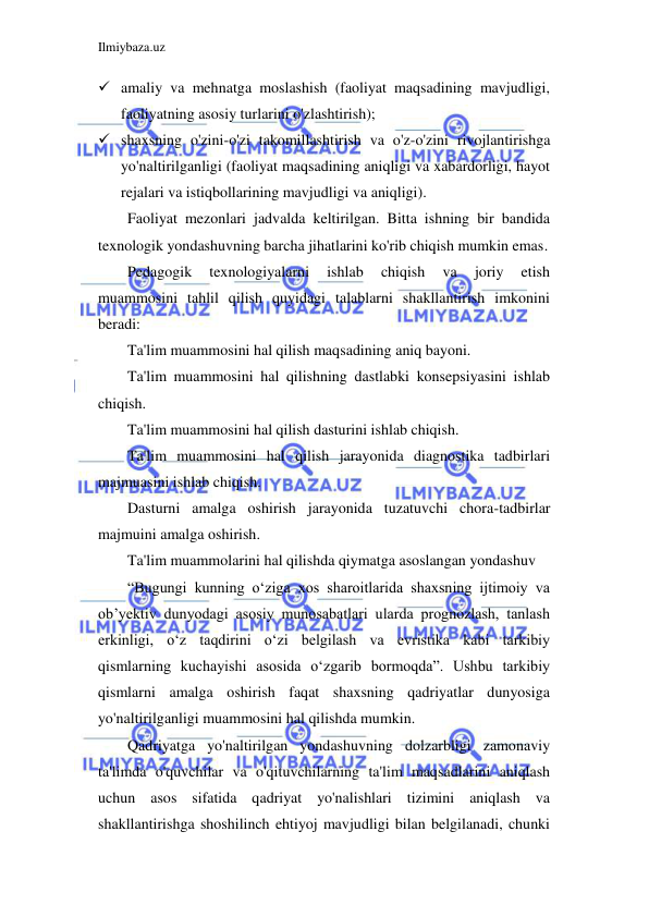 Ilmiybaza.uz 
 
 amaliy va mehnatga moslashish (faoliyat maqsadining mavjudligi, 
faoliyatning asosiy turlarini o'zlashtirish); 
 shaxsning o'zini-o'zi takomillashtirish va o'z-o'zini rivojlantirishga 
yo'naltirilganligi (faoliyat maqsadining aniqligi va xabardorligi, hayot 
rejalari va istiqbollarining mavjudligi va aniqligi). 
Faoliyat mezonlari jadvalda keltirilgan. Bitta ishning bir bandida 
texnologik yondashuvning barcha jihatlarini ko'rib chiqish mumkin emas. 
Pedagogik 
texnologiyalarni 
ishlab 
chiqish 
va 
joriy 
etish 
muammosini tahlil qilish quyidagi talablarni shakllantirish imkonini 
beradi: 
Ta'lim muammosini hal qilish maqsadining aniq bayoni. 
Ta'lim muammosini hal qilishning dastlabki konsepsiyasini ishlab 
chiqish. 
Ta'lim muammosini hal qilish dasturini ishlab chiqish. 
Ta'lim muammosini hal qilish jarayonida diagnostika tadbirlari 
majmuasini ishlab chiqish. 
Dasturni amalga oshirish jarayonida tuzatuvchi chora-tadbirlar 
majmuini amalga oshirish. 
Ta'lim muammolarini hal qilishda qiymatga asoslangan yondashuv 
“Bugungi kunning oʻziga xos sharoitlarida shaxsning ijtimoiy va 
obʼyektiv dunyodagi asosiy munosabatlari ularda prognozlash, tanlash 
erkinligi, oʻz taqdirini oʻzi belgilash va evristika kabi tarkibiy 
qismlarning kuchayishi asosida oʻzgarib bormoqda”. Ushbu tarkibiy 
qismlarni amalga oshirish faqat shaxsning qadriyatlar dunyosiga 
yo'naltirilganligi muammosini hal qilishda mumkin. 
Qadriyatga yo'naltirilgan yondashuvning dolzarbligi zamonaviy 
ta'limda o'quvchilar va o'qituvchilarning ta'lim maqsadlarini aniqlash 
uchun asos sifatida qadriyat yo'nalishlari tizimini aniqlash va 
shakllantirishga shoshilinch ehtiyoj mavjudligi bilan belgilanadi, chunki 
