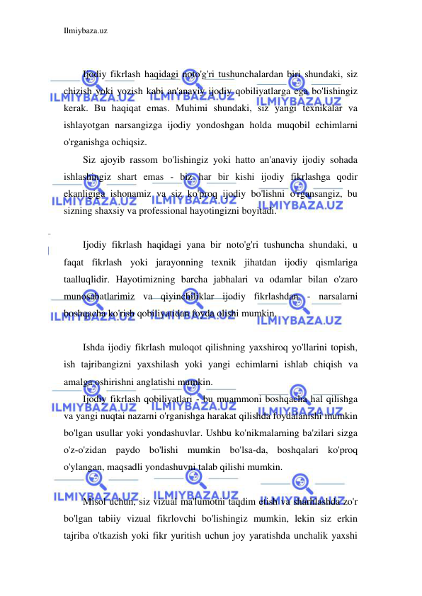 Ilmiybaza.uz 
 
 
Ijodiy fikrlash haqidagi noto'g'ri tushunchalardan biri shundaki, siz 
chizish yoki yozish kabi an'anaviy ijodiy qobiliyatlarga ega bo'lishingiz 
kerak. Bu haqiqat emas. Muhimi shundaki, siz yangi texnikalar va 
ishlayotgan narsangizga ijodiy yondoshgan holda muqobil echimlarni 
o'rganishga ochiqsiz. 
Siz ajoyib rassom bo'lishingiz yoki hatto an'anaviy ijodiy sohada 
ishlashingiz shart emas - biz har bir kishi ijodiy fikrlashga qodir 
ekanligiga ishonamiz va siz ko'proq ijodiy bo'lishni o'rgansangiz, bu 
sizning shaxsiy va professional hayotingizni boyitadi. 
 
Ijodiy fikrlash haqidagi yana bir noto'g'ri tushuncha shundaki, u 
faqat fikrlash yoki jarayonning texnik jihatdan ijodiy qismlariga 
taalluqlidir. Hayotimizning barcha jabhalari va odamlar bilan o'zaro 
munosabatlarimiz va qiyinchiliklar ijodiy fikrlashdan - narsalarni 
boshqacha ko'rish qobiliyatidan foyda olishi mumkin. 
 
Ishda ijodiy fikrlash muloqot qilishning yaxshiroq yo'llarini topish, 
ish tajribangizni yaxshilash yoki yangi echimlarni ishlab chiqish va 
amalga oshirishni anglatishi mumkin. 
Ijodiy fikrlash qobiliyatlari - bu muammoni boshqacha hal qilishga 
va yangi nuqtai nazarni o'rganishga harakat qilishda foydalanishi mumkin 
bo'lgan usullar yoki yondashuvlar. Ushbu ko'nikmalarning ba'zilari sizga 
o'z-o'zidan paydo bo'lishi mumkin bo'lsa-da, boshqalari ko'proq 
o'ylangan, maqsadli yondashuvni talab qilishi mumkin. 
 
Misol uchun, siz vizual ma'lumotni taqdim etish va sharhlashda zo'r 
bo'lgan tabiiy vizual fikrlovchi bo'lishingiz mumkin, lekin siz erkin 
tajriba o'tkazish yoki fikr yuritish uchun joy yaratishda unchalik yaxshi 
