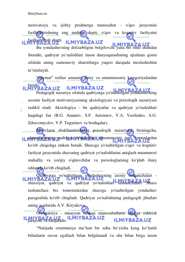 Ilmiybaza.uz 
 
motivatsiya va ijobiy predmetga munosabat - o'quv jarayonini 
faollashtirishning eng muhim sharti, o'quv va kognitiv faoliyatni 
faollashtirish sharti. 
Bu yondashuvning dolzarbligini belgilovchi yana bir omil shundan 
iboratki, qadriyat yo‘nalishlari inson dunyoqarashining ajralmas qismi 
sifatida uning zamonaviy sharoitlarga yuqori darajada moslashishini 
ta’minlaydi. 
“Qiymat” toifasi umumiy ilmiy va umuminsoniy kategoriyalardan 
biridir. 
Pedagogik nazariya sifatida qadriyatga yo'naltirilgan yondashuvning 
asosini faoliyat motivatsiyasining aksiologiyasi va psixologik nazariyasi 
tashkil etadi. Aksiologiya - bu qadriyatlar va qadriyat yo'nalishlari 
haqidagi fan (B.G. Ananiev, S.F. Anisimov, V.A. Vasilenko, A.G. 
Zdravomyslov, V.P. Tugarinov va boshqalar). 
Motivlarni shakllantirishning psixologik nazariyasi, bizningcha, 
o'quvchilarning qadriyat yo'nalishlari muammosini turli tomonlardan 
ko'rib chiqishga imkon beradi. Shaxsga yo'naltirilgan o'quv va kognitiv 
faoliyat jarayonida shaxsning qadriyat yo'nalishlarini aniqlash muammosi 
mahalliy va xorijiy o'qituvchilar va psixologlarning ko'plab ilmiy 
ishlarida ko'rib chiqiladi. 
Qadriyatga yo'naltirilgan yondashuvning asosiy tushunchalari - 
shaxsiyat, qadriyat va qadriyat yo'nalishlari tushunchalari. Shaxs 
tushunchasi biz tomonimizdan shaxsga yo'naltirilgan yondashuv 
paragrafida ko'rib chiqiladi. Qadriyat yo'nalishining pedagogik jihatlari 
uning asarlarida A.V. Kiryakova. 
Orientatsiya - muayyan turdagi munosabatlarni amalga oshirish 
jarayoni va natijasidir. 
“Natijada orientatsiya ma’lum bir soha bo‘yicha keng ko‘lamli 
bilimlarni ravon egallash bilan belgilanadi va shu bilan birga inson 
