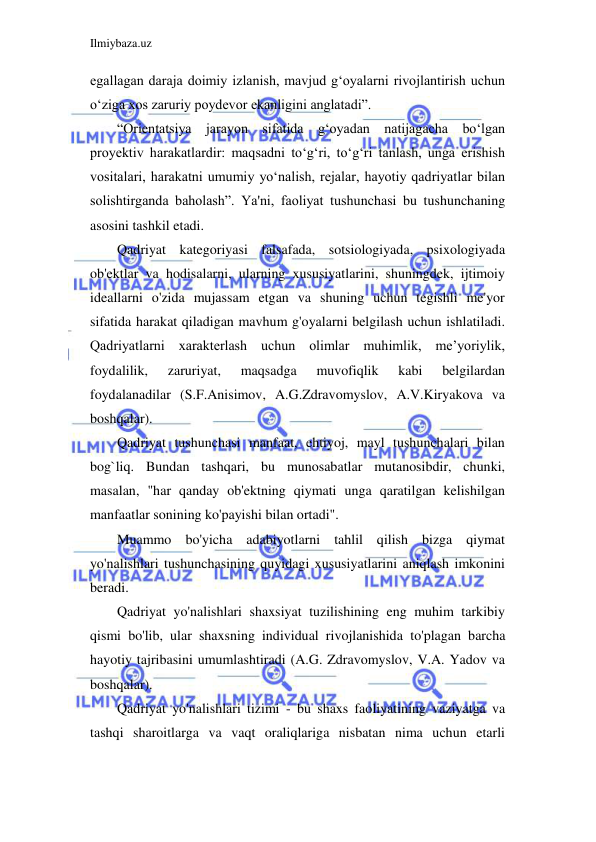 Ilmiybaza.uz 
 
egallagan daraja doimiy izlanish, mavjud g‘oyalarni rivojlantirish uchun 
o‘ziga xos zaruriy poydevor ekanligini anglatadi”. 
“Orientatsiya jarayon sifatida gʻoyadan natijagacha boʻlgan 
proyektiv harakatlardir: maqsadni toʻgʻri, toʻgʻri tanlash, unga erishish 
vositalari, harakatni umumiy yoʻnalish, rejalar, hayotiy qadriyatlar bilan 
solishtirganda baholash”. Ya'ni, faoliyat tushunchasi bu tushunchaning 
asosini tashkil etadi. 
Qadriyat kategoriyasi falsafada, sotsiologiyada, psixologiyada 
ob'ektlar va hodisalarni, ularning xususiyatlarini, shuningdek, ijtimoiy 
ideallarni o'zida mujassam etgan va shuning uchun tegishli me'yor 
sifatida harakat qiladigan mavhum g'oyalarni belgilash uchun ishlatiladi. 
Qadriyatlarni xarakterlash uchun olimlar muhimlik, me’yoriylik, 
foydalilik, 
zaruriyat, 
maqsadga 
muvofiqlik 
kabi 
belgilardan 
foydalanadilar (S.F.Anisimov, A.G.Zdravomyslov, A.V.Kiryakova va 
boshqalar). 
Qadriyat tushunchasi manfaat, ehtiyoj, mayl tushunchalari bilan 
bog`liq. Bundan tashqari, bu munosabatlar mutanosibdir, chunki, 
masalan, "har qanday ob'ektning qiymati unga qaratilgan kelishilgan 
manfaatlar sonining ko'payishi bilan ortadi". 
Muammo bo'yicha adabiyotlarni tahlil qilish bizga qiymat 
yo'nalishlari tushunchasining quyidagi xususiyatlarini aniqlash imkonini 
beradi. 
Qadriyat yo'nalishlari shaxsiyat tuzilishining eng muhim tarkibiy 
qismi bo'lib, ular shaxsning individual rivojlanishida to'plagan barcha 
hayotiy tajribasini umumlashtiradi (A.G. Zdravomyslov, V.A. Yadov va 
boshqalar). 
Qadriyat yo'nalishlari tizimi - bu shaxs faoliyatining vaziyatga va 
tashqi sharoitlarga va vaqt oraliqlariga nisbatan nima uchun etarli 
