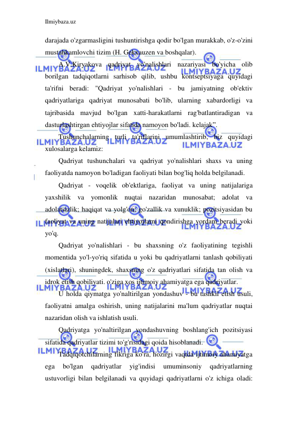 Ilmiybaza.uz 
 
darajada o'zgarmasligini tushuntirishga qodir bo'lgan murakkab, o'z-o'zini 
mustahkamlovchi tizim (H. Gekxauzen va boshqalar). 
A.V.Kiryakova qadriyat yo'nalishlari nazariyasi bo'yicha olib 
borilgan tadqiqotlarni sarhisob qilib, ushbu kontseptsiyaga quyidagi 
ta'rifni beradi: "Qadriyat yo'nalishlari - bu jamiyatning ob'ektiv 
qadriyatlariga qadriyat munosabati bo'lib, ularning xabardorligi va 
tajribasida mavjud bo'lgan xatti-harakatlarni rag'batlantiradigan va 
dasturlashtirgan ehtiyojlar sifatida namoyon bo'ladi. kelajak”. 
Tushunchalarning turli ta'riflarini umumlashtirib, biz quyidagi 
xulosalarga kelamiz: 
Qadriyat tushunchalari va qadriyat yo'nalishlari shaxs va uning 
faoliyatda namoyon bo'ladigan faoliyati bilan bog'liq holda belgilanadi. 
Qadriyat - voqelik ob'ektlariga, faoliyat va uning natijalariga 
yaxshilik va yomonlik nuqtai nazaridan munosabat; adolat va 
adolatsizlik; haqiqat va yolg'on; go'zallik va xunuklik; pozitsiyasidan bu 
faoliyat va uning natijalari ehtiyojlarni qondirishga yordam beradi yoki 
yo'q. 
Qadriyat yo'nalishlari - bu shaxsning o'z faoliyatining tegishli 
momentida yo'l-yo'riq sifatida u yoki bu qadriyatlarni tanlash qobiliyati 
(xislatlari), shuningdek, shaxsning o'z qadriyatlari sifatida tan olish va 
idrok etish qobiliyati. o'ziga xos ijtimoiy ahamiyatga ega qadriyatlar. 
U holda qiymatga yo'naltirilgan yondashuv - bu tashkil etish usuli, 
faoliyatni amalga oshirish, uning natijalarini ma'lum qadriyatlar nuqtai 
nazaridan olish va ishlatish usuli. 
Qadriyatga yo'naltirilgan yondashuvning boshlang'ich pozitsiyasi 
sifatida qadriyatlar tizimi to'g'risidagi qoida hisoblanadi. 
Tadqiqotchilarning fikriga ko'ra, hozirgi vaqtda ijtimoiy ahamiyatga 
ega 
bo'lgan 
qadriyatlar 
yig'indisi 
umuminsoniy 
qadriyatlarning 
ustuvorligi bilan belgilanadi va quyidagi qadriyatlarni o'z ichiga oladi: 
