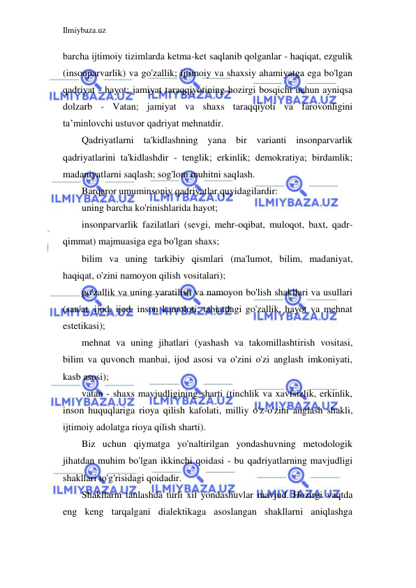 Ilmiybaza.uz 
 
barcha ijtimoiy tizimlarda ketma-ket saqlanib qolganlar - haqiqat, ezgulik 
(insonparvarlik) va go'zallik; ijtimoiy va shaxsiy ahamiyatga ega bo'lgan 
qadriyat - hayot; jamiyat taraqqiyotining hozirgi bosqichi uchun ayniqsa 
dolzarb - Vatan; jamiyat va shaxs taraqqiyoti va farovonligini 
ta’minlovchi ustuvor qadriyat mehnatdir. 
Qadriyatlarni ta'kidlashning yana bir varianti insonparvarlik 
qadriyatlarini ta'kidlashdir - tenglik; erkinlik; demokratiya; birdamlik; 
madaniyatlarni saqlash; sog'lom muhitni saqlash. 
Barqaror umuminsoniy qadriyatlar quyidagilardir: 
uning barcha ko'rinishlarida hayot; 
insonparvarlik fazilatlari (sevgi, mehr-oqibat, muloqot, baxt, qadr-
qimmat) majmuasiga ega bo'lgan shaxs; 
bilim va uning tarkibiy qismlari (ma'lumot, bilim, madaniyat, 
haqiqat, o'zini namoyon qilish vositalari); 
go'zallik va uning yaratilish va namoyon bo'lish shakllari va usullari 
(san'at, ijod, ijod, inson kamoloti, tabiatdagi go'zallik, hayot va mehnat 
estetikasi); 
mehnat va uning jihatlari (yashash va takomillashtirish vositasi, 
bilim va quvonch manbai, ijod asosi va o'zini o'zi anglash imkoniyati, 
kasb asosi); 
vatan - shaxs mavjudligining sharti (tinchlik va xavfsizlik, erkinlik, 
inson huquqlariga rioya qilish kafolati, milliy o'z-o'zini anglash shakli, 
ijtimoiy adolatga rioya qilish sharti). 
Biz uchun qiymatga yo'naltirilgan yondashuvning metodologik 
jihatdan muhim bo'lgan ikkinchi qoidasi - bu qadriyatlarning mavjudligi 
shakllari to'g'risidagi qoidadir. 
Shakllarni tanlashda turli xil yondashuvlar mavjud. Hozirgi vaqtda 
eng keng tarqalgani dialektikaga asoslangan shakllarni aniqlashga 
