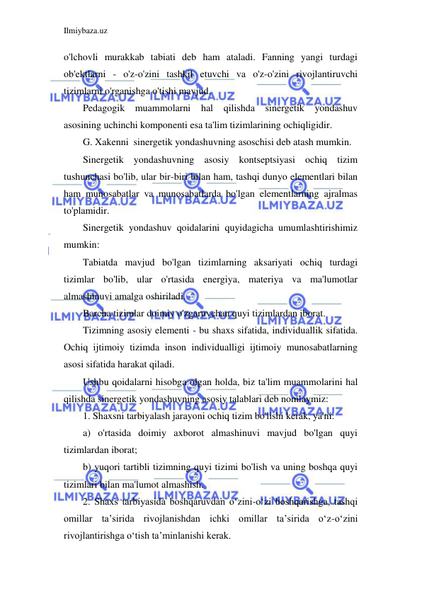 Ilmiybaza.uz 
 
o'lchovli murakkab tabiati deb ham ataladi. Fanning yangi turdagi 
ob'ektlarni - o'z-o'zini tashkil etuvchi va o'z-o'zini rivojlantiruvchi 
tizimlarni o'rganishga o'tishi mavjud. 
Pedagogik muammolarni hal qilishda sinergetik yondashuv 
asosining uchinchi komponenti esa ta'lim tizimlarining ochiqligidir. 
G. Xakenni  sinergetik yondashuvning asoschisi deb atash mumkin. 
Sinergetik yondashuvning asosiy kontseptsiyasi ochiq tizim 
tushunchasi bo'lib, ular bir-biri bilan ham, tashqi dunyo elementlari bilan 
ham munosabatlar va munosabatlarda bo'lgan elementlarning ajralmas 
to'plamidir. 
Sinergetik yondashuv qoidalarini quyidagicha umumlashtirishimiz 
mumkin: 
Tabiatda mavjud bo'lgan tizimlarning aksariyati ochiq turdagi 
tizimlar bo'lib, ular o'rtasida energiya, materiya va ma'lumotlar 
almashinuvi amalga oshiriladi. 
Barcha tizimlar doimiy o'zgaruvchan quyi tizimlardan iborat. 
Tizimning asosiy elementi - bu shaxs sifatida, individuallik sifatida. 
Ochiq ijtimoiy tizimda inson individualligi ijtimoiy munosabatlarning 
asosi sifatida harakat qiladi. 
Ushbu qoidalarni hisobga olgan holda, biz ta'lim muammolarini hal 
qilishda sinergetik yondashuvning asosiy talablari deb nomlaymiz: 
1. Shaxsni tarbiyalash jarayoni ochiq tizim bo'lishi kerak, ya'ni: 
a) o'rtasida doimiy axborot almashinuvi mavjud bo'lgan quyi 
tizimlardan iborat; 
b) yuqori tartibli tizimning quyi tizimi bo'lish va uning boshqa quyi 
tizimlari bilan ma'lumot almashish. 
2. Shaxs tarbiyasida boshqaruvdan o‘zini-o‘zi boshqarishga, tashqi 
omillar ta’sirida rivojlanishdan ichki omillar ta’sirida o‘z-o‘zini 
rivojlantirishga o‘tish ta’minlanishi kerak. 
