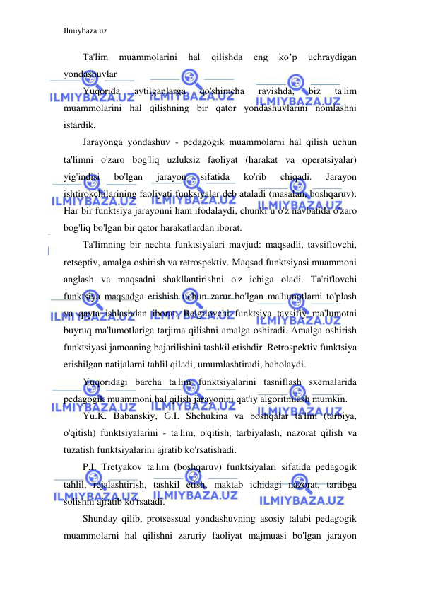 Ilmiybaza.uz 
 
Ta'lim 
muammolarini 
hal 
qilishda 
eng 
ko’p 
uchraydigan 
yondashuvlar 
Yuqorida 
aytilganlarga 
qo'shimcha 
ravishda, 
biz 
ta'lim 
muammolarini hal qilishning bir qator yondashuvlarini nomlashni 
istardik. 
Jarayonga yondashuv - pedagogik muammolarni hal qilish uchun 
ta'limni o'zaro bog'liq uzluksiz faoliyat (harakat va operatsiyalar) 
yig'indisi 
bo'lgan 
jarayon 
sifatida 
ko'rib 
chiqadi. 
Jarayon 
ishtirokchilarining faoliyati funksiyalar deb ataladi (masalan, boshqaruv). 
Har bir funktsiya jarayonni ham ifodalaydi, chunki u o'z navbatida o'zaro 
bog'liq bo'lgan bir qator harakatlardan iborat. 
Ta'limning bir nechta funktsiyalari mavjud: maqsadli, tavsiflovchi, 
retseptiv, amalga oshirish va retrospektiv. Maqsad funktsiyasi muammoni 
anglash va maqsadni shakllantirishni o'z ichiga oladi. Ta'riflovchi 
funktsiya maqsadga erishish uchun zarur bo'lgan ma'lumotlarni to'plash 
va qayta ishlashdan iborat. Belgilovchi funktsiya tavsifiy ma'lumotni 
buyruq ma'lumotlariga tarjima qilishni amalga oshiradi. Amalga oshirish 
funktsiyasi jamoaning bajarilishini tashkil etishdir. Retrospektiv funktsiya 
erishilgan natijalarni tahlil qiladi, umumlashtiradi, baholaydi. 
Yuqoridagi barcha ta'lim funktsiyalarini tasniflash sxemalarida 
pedagogik muammoni hal qilish jarayonini qat'iy algoritmlash mumkin. 
Yu.K. Babanskiy, G.I. Shchukina va boshqalar ta'lim (tarbiya, 
o'qitish) funktsiyalarini - ta'lim, o'qitish, tarbiyalash, nazorat qilish va 
tuzatish funktsiyalarini ajratib ko'rsatishadi. 
P.I. Tretyakov ta'lim (boshqaruv) funktsiyalari sifatida pedagogik 
tahlil, rejalashtirish, tashkil etish, maktab ichidagi nazorat, tartibga 
solishni ajratib ko'rsatadi. 
Shunday qilib, protsessual yondashuvning asosiy talabi pedagogik 
muammolarni hal qilishni zaruriy faoliyat majmuasi bo'lgan jarayon 
