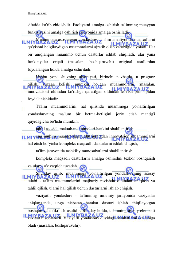 Ilmiybaza.uz 
 
sifatida ko'rib chiqishdir. Faoliyatni amalga oshirish ta'limning muayyan 
funktsiyasini amalga oshirish jarayonida amalga oshiriladi. 
Muammoga asoslangan yondashuv - ta'lim amaliyotida maqsadlarni 
qo'yishni belgilaydigan muammolarni ajratib olish zarurligida yotadi. Har 
bir aniqlangan muammo uchun dasturlar ishlab chiqiladi, ular yana 
funktsiyalar 
orqali 
(masalan, 
boshqaruvchi) 
original 
usullardan 
foydalangan holda amalga oshiriladi. 
Ushbu yondashuvning ahamiyati, birinchi navbatda, u prognoz 
qilish, yuzaga kelishi mumkin bo'lgan muammolarni (masalan, 
innovatsion) oldindan ko'rishga qaratilgan oldindan ko'rish printsipidan 
foydalanishidadir. 
Ta'lim muammolarini hal qilishda muammoga yo'naltirilgan 
yondashuvning 
ma'lum 
bir 
ketma-ketligini 
joriy 
etish 
mantig'i 
quyidagicha bo'lishi mumkin: 
tahlil asosida maktab muammolari bankini shakllantirish; 
eng muhim muammolarni, shu jumladan innovatsion muammolarni 
hal etish bo‘yicha kompleks maqsadli dasturlarni ishlab chiqish; 
ta'lim jarayonida tashkiliy munosabatlarni shakllantirish; 
kompleks maqsadli dasturlarni amalga oshirishni tezkor boshqarish 
va ularni o'z vaqtida tuzatish. 
Shunday qilib, muammoga yo'naltirilgan yondashuvning asosiy 
talabi - ta'lim muammolarini majburiy ravishda oldindan aniqlash va 
tahlil qilish, ularni hal qilish uchun dasturlarni ishlab chiqish. 
vaziyatli yondashuv - ta'limning umumiy jarayonida vaziyatlar 
aniqlanganda, unga nisbatan harakat dasturi ishlab chiqilayotgan 
boshqaruvchi fikrlash usulidir. Bunday holda, ta'limning asosiy elementi 
vaziyat hisoblanadi. Vaziyatli yondashuv quyidagi harakatlarni o'z ichiga 
oladi (masalan, boshqaruvchi): 
