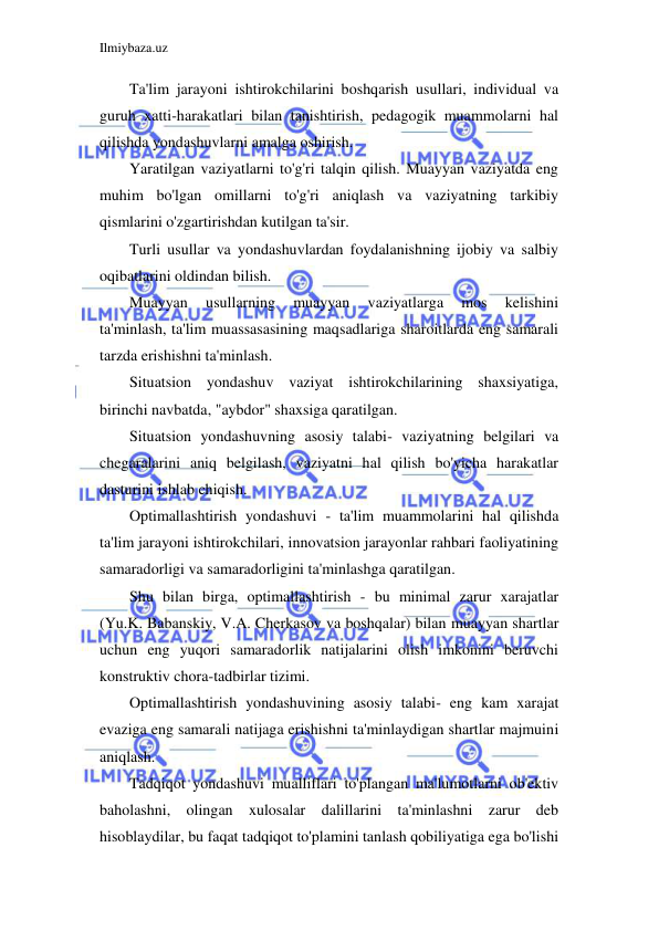 Ilmiybaza.uz 
 
Ta'lim jarayoni ishtirokchilarini boshqarish usullari, individual va 
guruh xatti-harakatlari bilan tanishtirish, pedagogik muammolarni hal 
qilishda yondashuvlarni amalga oshirish. 
Yaratilgan vaziyatlarni to'g'ri talqin qilish. Muayyan vaziyatda eng 
muhim bo'lgan omillarni to'g'ri aniqlash va vaziyatning tarkibiy 
qismlarini o'zgartirishdan kutilgan ta'sir. 
Turli usullar va yondashuvlardan foydalanishning ijobiy va salbiy 
oqibatlarini oldindan bilish. 
Muayyan 
usullarning 
muayyan 
vaziyatlarga 
mos 
kelishini 
ta'minlash, ta'lim muassasasining maqsadlariga sharoitlarda eng samarali 
tarzda erishishni ta'minlash. 
Situatsion yondashuv vaziyat ishtirokchilarining shaxsiyatiga, 
birinchi navbatda, "aybdor" shaxsiga qaratilgan. 
Situatsion yondashuvning asosiy talabi- vaziyatning belgilari va 
chegaralarini aniq belgilash, vaziyatni hal qilish bo'yicha harakatlar 
dasturini ishlab chiqish. 
Optimallashtirish yondashuvi - ta'lim muammolarini hal qilishda 
ta'lim jarayoni ishtirokchilari, innovatsion jarayonlar rahbari faoliyatining 
samaradorligi va samaradorligini ta'minlashga qaratilgan. 
Shu bilan birga, optimallashtirish - bu minimal zarur xarajatlar 
(Yu.K. Babanskiy, V.A. Cherkasov va boshqalar) bilan muayyan shartlar 
uchun eng yuqori samaradorlik natijalarini olish imkonini beruvchi 
konstruktiv chora-tadbirlar tizimi. 
Optimallashtirish yondashuvining asosiy talabi- eng kam xarajat 
evaziga eng samarali natijaga erishishni ta'minlaydigan shartlar majmuini 
aniqlash. 
Tadqiqot yondashuvi mualliflari to'plangan ma'lumotlarni ob'ektiv 
baholashni, olingan xulosalar dalillarini ta'minlashni zarur deb 
hisoblaydilar, bu faqat tadqiqot to'plamini tanlash qobiliyatiga ega bo'lishi 
