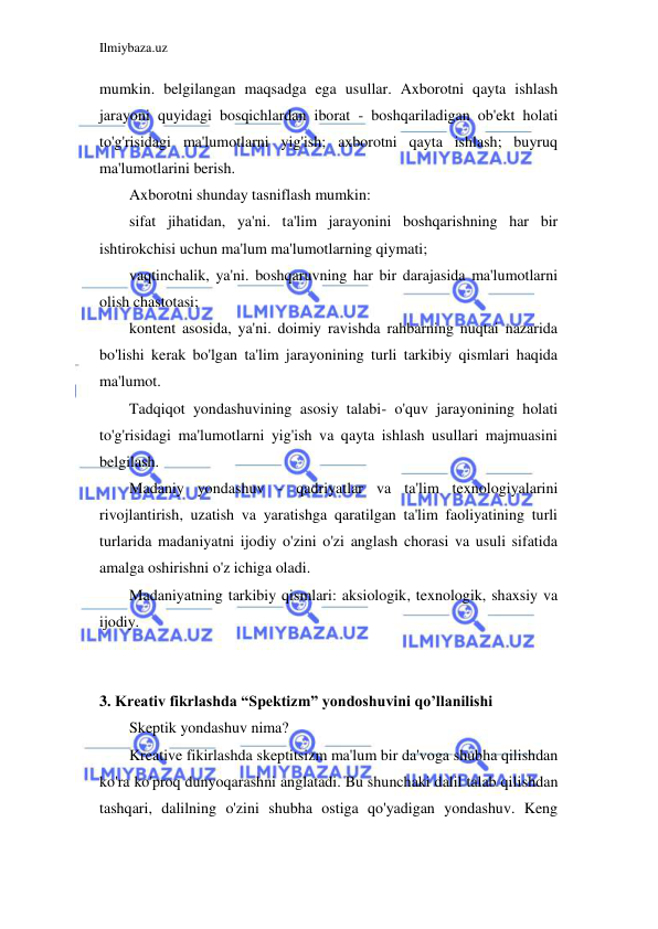 Ilmiybaza.uz 
 
mumkin. belgilangan maqsadga ega usullar. Axborotni qayta ishlash 
jarayoni quyidagi bosqichlardan iborat - boshqariladigan ob'ekt holati 
to'g'risidagi ma'lumotlarni yig'ish; axborotni qayta ishlash; buyruq 
ma'lumotlarini berish. 
Axborotni shunday tasniflash mumkin: 
sifat jihatidan, ya'ni. ta'lim jarayonini boshqarishning har bir 
ishtirokchisi uchun ma'lum ma'lumotlarning qiymati; 
vaqtinchalik, ya'ni. boshqaruvning har bir darajasida ma'lumotlarni 
olish chastotasi; 
kontent asosida, ya'ni. doimiy ravishda rahbarning nuqtai nazarida 
bo'lishi kerak bo'lgan ta'lim jarayonining turli tarkibiy qismlari haqida 
ma'lumot. 
Tadqiqot yondashuvining asosiy talabi- o'quv jarayonining holati 
to'g'risidagi ma'lumotlarni yig'ish va qayta ishlash usullari majmuasini 
belgilash. 
Madaniy yondashuv - qadriyatlar va ta'lim texnologiyalarini 
rivojlantirish, uzatish va yaratishga qaratilgan ta'lim faoliyatining turli 
turlarida madaniyatni ijodiy o'zini o'zi anglash chorasi va usuli sifatida 
amalga oshirishni o'z ichiga oladi. 
Madaniyatning tarkibiy qismlari: aksiologik, texnologik, shaxsiy va 
ijodiy. 
 
 
3. Kreativ fikrlashda “Spektizm” yondoshuvini qo’llanilishi 
Skeptik yondashuv nima? 
Kreative fikirlashda skeptitsizm ma'lum bir da'voga shubha qilishdan 
ko'ra ko'proq dunyoqarashni anglatadi. Bu shunchaki dalil talab qilishdan 
tashqari, dalilning o'zini shubha ostiga qo'yadigan yondashuv. Keng 
