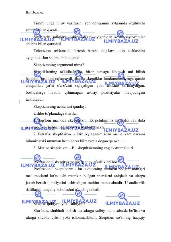 Ilmiybaza.uz 
 
Timmi unga it uy vazifasini yeb qo'yganini aytganida o'qituvchi 
shubha bilan qaradi.  
Siyosatchi soliqlarni oshirmasligini aytganidan keyin saylovchilar 
shubha bilan qarashdi.  
Televizion reklamada farrosh barcha dog'larni olib tashlashini 
aytganida Jon shubha bilan qaradi. 
Skeptizmning argumenti nima? 
Skeptiklarning ta'kidlashicha, biror narsaga ishonish uni bilish 
haqidagi tasdiqni oqlamaydi. Bunda skeptiklar fundamentalizmga qarshi 
chiqadilar, ya'ni o'z-o'zini oqlaydigan yoki asoslab bo'lmaydigan, 
boshqalarga 
havola 
qilinmagan 
asosiy 
pozitsiyalar 
mavjudligini 
ta'kidlaydi. 
Skeptizmning uchta turi qanday? 
Ushbu to'plamdagi shartlar 
1. Sog'lom ma'noda skeptitsizm. Ko'pchiligimiz kundalik ravishda 
ishlatadigan shubhaning tabiiy va sog'lom shakli. ... 
2. Falsafiy skeptitsizm. - Biz o'ylaganimizdan ancha kam narsani 
bilamiz yoki umuman hech narsa bilmaymiz degan qarash. ... 
3. Mutlaq skeptisizm. - Bu skeptitsizmning eng ekstremal turi. 
 
Professional skeptitsizmning qanday afzalliklari bor? 
Professional skeptitsizm - bu auditorning mumkin bo'lgan noto'g'ri 
ma'lumotlarni ko'rsatishi mumkin bo'lgan shartlarni aniqlash va ularga 
javob berish qobiliyatini oshiradigan muhim munosabatdir. U auditorlik 
dalillarini tanqidiy baholashni o'z ichiga oladi. 
 
Skeptik ijobiymi yoki salbiymi? 
Shu bois, shubhali bo'lish narsalarga salbiy munosabatda bo'lish va 
ularga shubha qilish yoki ishonmaslikdir. Skeptizm so'zining haqiqiy 
