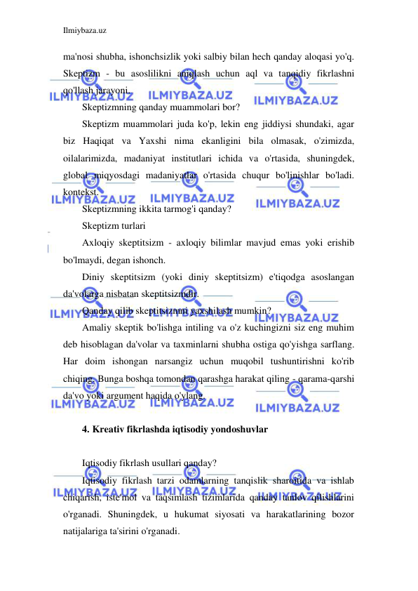 Ilmiybaza.uz 
 
ma'nosi shubha, ishonchsizlik yoki salbiy bilan hech qanday aloqasi yo'q. 
Skeptizm - bu asoslilikni aniqlash uchun aql va tanqidiy fikrlashni 
qo'llash jarayoni. 
Skeptizmning qanday muammolari bor? 
Skeptizm muammolari juda ko'p, lekin eng jiddiysi shundaki, agar 
biz Haqiqat va Yaxshi nima ekanligini bila olmasak, o'zimizda, 
oilalarimizda, madaniyat institutlari ichida va o'rtasida, shuningdek, 
global miqyosdagi madaniyatlar o'rtasida chuqur bo'linishlar bo'ladi. 
kontekst. 
Skeptizmning ikkita tarmog'i qanday? 
Skeptizm turlari 
Axloqiy skeptitsizm - axloqiy bilimlar mavjud emas yoki erishib 
bo'lmaydi, degan ishonch.  
Diniy skeptitsizm (yoki diniy skeptitsizm) e'tiqodga asoslangan 
da'volarga nisbatan skeptitsizmdir. 
Qanday qilib skeptitsizmni yaxshilash mumkin? 
Amaliy skeptik bo'lishga intiling va o'z kuchingizni siz eng muhim 
deb hisoblagan da'volar va taxminlarni shubha ostiga qo'yishga sarflang. 
Har doim ishongan narsangiz uchun muqobil tushuntirishni ko'rib 
chiqing. Bunga boshqa tomondan qarashga harakat qiling - qarama-qarshi 
da'vo yoki argument haqida o'ylang. 
 
4. Kreativ fikrlashda iqtisodiy yondoshuvlar 
 
Iqtisodiy fikrlash usullari qanday? 
Iqtisodiy fikrlash tarzi odamlarning tanqislik sharoitida va ishlab 
chiqarish, iste'mol va taqsimlash tizimlarida qanday tanlov qilishlarini 
o'rganadi. Shuningdek, u hukumat siyosati va harakatlarining bozor 
natijalariga ta'sirini o'rganadi. 
