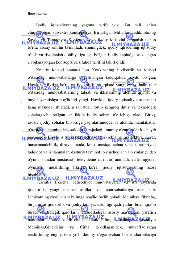 Ilmiybaza.uz 
 
Ijodiy iqtisodiyotning yagona ta'rifi yo'q. Bu hali ishlab 
chiqilayotgan sub'ektiv kontseptsiya. Birlashgan Millatlar Tashkilotining 
Savdo va Taraqqiyot Konferentsiyasi ijodiy iqtisodni o'rganish uchun 
to'rtta asosiy omilni ta'minladi, shuningdek, ijodiy iqtisodning iqtisodiy 
o'sish va rivojlanish qobiliyatiga ega bo'lgan ijodiy kapitalga asoslangan 
rivojlanayotgan kontseptsiya sifatida ta'rifini taklif qildi. 
Kreativ iqtisod atamasi Jon Xoukinsning ijodkorlik va iqtisod 
o'rtasidagi munosabatlarga bag'ishlangan tadqiqotida paydo bo'lgan. 
Howkins  fikriga ko'ra, na ijodkorlik, na iqtisod yangi emas, balki ular 
o'rtasidagi munosabatlarning tabiati va ikkalasining alohida qiymat va 
boylik yaratishga bog'liqligi yangi. Howkins ijodiy iqtisodiyot atamasini 
keng ma'noda ishlatadi, u san'atdan tortib kengroq ilmiy va texnologik 
sohalargacha bo'lgan o'n ikkita ijodiy sohani o'z ichiga oladi. Biroq, 
asosiy ijodiy sohalar bir-biriga yaqinlashmoqda va alohida mamlakatlar 
o'rtasidagi, shuningdek, xalqaro darajadagi umumiy o'zaro ta'sir kuchayib 
bormoqda. Howkins o'n ikkita ijodiy sohani (reklama, arxitektura, san'at, 
hunarmandchilik, dizayn, moda, kino, musiqa, sahna san'ati, nashriyot, 
tadqiqot va ishlanmalar, dasturiy ta'minot, o'yinchoqlar va o'yinlar (video 
o'yinlar bundan mustasno), televidenie va radio) aniqladi. va kompyuter 
o'yinlari), muallifning fikriga ko'ra, ijodiy iqtisodiyotning asosi 
hisoblanadi. 
 Karnitis fikricha, iqtisodiyot innovatsiyalar va ish joylarida 
ijodkorlik, yangi mehnat usullari va munosabatlariga asoslanadi. 
Jamiyatning rivojlanishi bilimga bog'liq bo'lib qoladi, Melnikas  fikricha, 
bu jamiyat ijodkorlik va ijodiy faoliyat ustunligi qadriyatlari bilan ajralib 
turadi va strategik qarorlarni talab qiladigan asosiy masalalarni yaratish 
masalalari sifatida ko'rib chiqish kerak. bilimga asoslangan iqtisodiyot 
Melnikas,Ginevičius 
va 
Čirba 
ta'kidlaganidek, 
muvaffaqiyatga 
erishishning eng yaxshi yo'li doimiy o'zgaruvchan bozor sharoitlariga 
