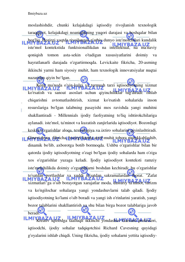 Ilmiybaza.uz 
 
moslashishdir, chunki kelajakdagi iqtisodiy rivojlanish texnologik 
taraqqiyot, kelajakdagi noaniqlikning yuqori darajasi va boshqalar bilan 
bog'liq. Hozirgi vaqtda rivojlangan g'arbiy dunyo iste'molchilari kundalik 
iste'mol kontekstida funktsionallikdan na intellektual, na ma'naviy 
qoniqish tomon 
asta-sekin o'tadigan 
xususiyatlarini doimiy 
va 
hayratlanarli darajada o'zgartirmoqda. Levickaite fikricha, 20-asrning 
ikkinchi yarmi ham siyosiy muhit, ham texnologik innovatsiyalar nuqtai 
nazaridan qiyin boʻlgan. 
Keng ma'noda o'yin-kulgi va turmush tarzi iqtisodiyotning xizmat 
ko'rsatish va sanoat asoslari uchun qiyinchiliklar tug'diradi: ishlab 
chiqarishni avtomatlashtirish, xizmat 
ko'rsatish sohalarida 
inson 
resurslariga bo'lgan talabning pasayishi mos ravishda yangi muhitni 
shakllantiradi - Millennials ijodiy faoliyatning to'liq ishtirokchilariga 
aylanadi. iste'mol, ta'minot va kuzatish zanjirlarida iqtisodiyot. Bozordagi 
keskin o'zgarishlar aloqa, texnologiya va ixtiro sohalarini qiyinlashtiradi. 
Ginevichyus  fikricha, hozirgi kunda atrof-muhit tobora murakkablashib, 
dinamik bo'lib, axborotga botib bormoqda. Ushbu o'zgarishlar bilan bir 
qatorda ijodiy iqtisodiyotning o'zagi bo'lgan ijodiy sohalarda ham o'ziga 
xos o'zgarishlar yuzaga keladi. Ijodiy iqtisodiyot konteksti ramziy 
iste'molchilikda doimiy o'zgarishlarni boshdan kechiradi; bu o'zgarishlar 
to'satdan portlashlar va xuddi to'satdan sakramalardan iborat. "Zafat 
xizmatlari"ga o'sib borayotgan xarajatlar moda, dasturiy ta'minot, turizm 
va ko'ngilochar sohalarga yangi yondashuvlarni talab qiladi. Ijodiy 
iqtisodiyotning ko'lami o'sib boradi va yangi ish o'rinlarini yaratish, yangi 
bozor talablarini shakllantirish va shu bilan birga bozor talablariga javob 
beradi. 
Kreativ iqtisodga taalluqli ikkinchi yondashuv Garvard professori, 
iqtisodchi, ijodiy sohalar tadqiqotchisi Richard Cavesning quyidagi 
g'oyalarini ishlab chiqdi. Uning fikricha, ijodiy sohalarni yettita iqtisodiy-
