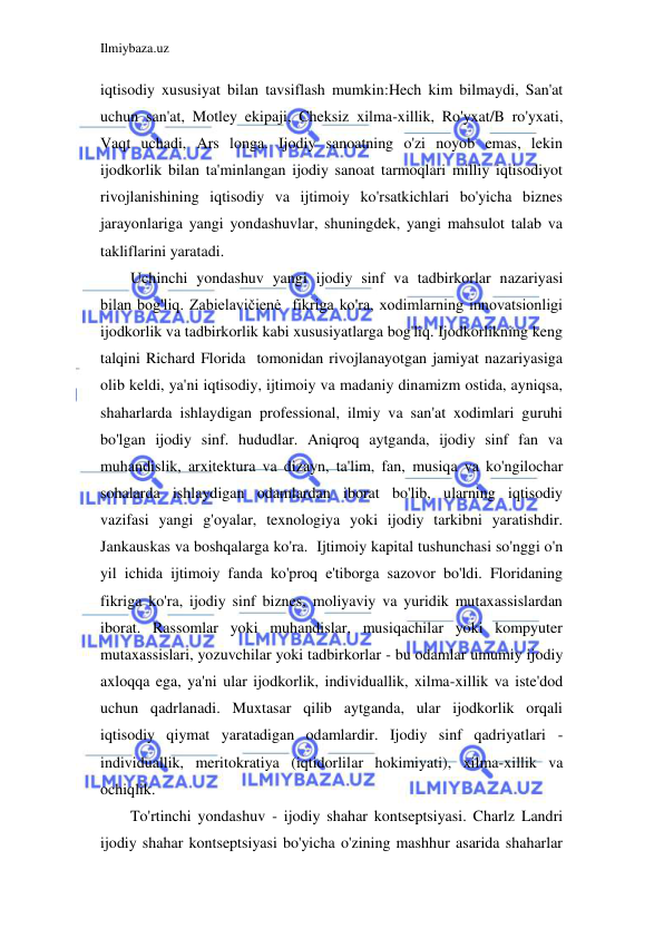 Ilmiybaza.uz 
 
iqtisodiy xususiyat bilan tavsiflash mumkin:Hech kim bilmaydi, San'at 
uchun san'at, Motley ekipaji, Cheksiz xilma-xillik, Ro'yxat/B ro'yxati, 
Vaqt uchadi, Ars longa. Ijodiy sanoatning o'zi noyob emas, lekin 
ijodkorlik bilan ta'minlangan ijodiy sanoat tarmoqlari milliy iqtisodiyot 
rivojlanishining iqtisodiy va ijtimoiy ko'rsatkichlari bo'yicha biznes 
jarayonlariga yangi yondashuvlar, shuningdek, yangi mahsulot talab va 
takliflarini yaratadi. 
Uchinchi yondashuv yangi ijodiy sinf va tadbirkorlar nazariyasi 
bilan bog'liq. Zabielavičienė  fikriga ko'ra, xodimlarning innovatsionligi 
ijodkorlik va tadbirkorlik kabi xususiyatlarga bog'liq. Ijodkorlikning keng 
talqini Richard Florida  tomonidan rivojlanayotgan jamiyat nazariyasiga 
olib keldi, ya'ni iqtisodiy, ijtimoiy va madaniy dinamizm ostida, ayniqsa, 
shaharlarda ishlaydigan professional, ilmiy va san'at xodimlari guruhi 
bo'lgan ijodiy sinf. hududlar. Aniqroq aytganda, ijodiy sinf fan va 
muhandislik, arxitektura va dizayn, ta'lim, fan, musiqa va ko'ngilochar 
sohalarda ishlaydigan odamlardan iborat bo'lib, ularning iqtisodiy 
vazifasi yangi g'oyalar, texnologiya yoki ijodiy tarkibni yaratishdir. 
Jankauskas va boshqalarga ko'ra.  Ijtimoiy kapital tushunchasi so'nggi o'n 
yil ichida ijtimoiy fanda ko'proq e'tiborga sazovor bo'ldi. Floridaning 
fikriga ko'ra, ijodiy sinf biznes, moliyaviy va yuridik mutaxassislardan 
iborat. Rassomlar yoki muhandislar, musiqachilar yoki kompyuter 
mutaxassislari, yozuvchilar yoki tadbirkorlar - bu odamlar umumiy ijodiy 
axloqqa ega, ya'ni ular ijodkorlik, individuallik, xilma-xillik va iste'dod 
uchun qadrlanadi. Muxtasar qilib aytganda, ular ijodkorlik orqali 
iqtisodiy qiymat yaratadigan odamlardir. Ijodiy sinf qadriyatlari - 
individuallik, meritokratiya (iqtidorlilar hokimiyati), xilma-xillik va 
ochiqlik. 
To'rtinchi yondashuv - ijodiy shahar kontseptsiyasi. Charlz Landri  
ijodiy shahar kontseptsiyasi bo'yicha o'zining mashhur asarida shaharlar 
