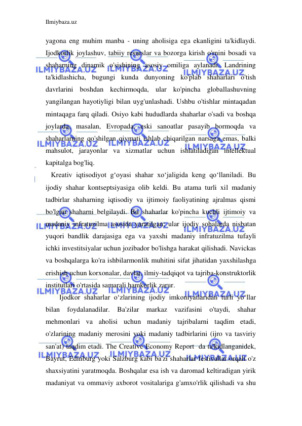 Ilmiybaza.uz 
 
yagona eng muhim manba - uning aholisiga ega ekanligini ta'kidlaydi. 
Ijodkorlik joylashuv, tabiiy resurslar va bozorga kirish o'rnini bosadi va 
shaharning dinamik o'sishining asosiy omiliga aylanadi. Landrining 
ta'kidlashicha, bugungi kunda dunyoning ko'plab shaharlari o'tish 
davrlarini boshdan kechirmoqda, ular ko'pincha globallashuvning 
yangilangan hayotiyligi bilan uyg'unlashadi. Ushbu o'tishlar mintaqadan 
mintaqaga farq qiladi. Osiyo kabi hududlarda shaharlar o'sadi va boshqa 
joylarda, masalan, Evropada, eski sanoatlar pasayib bormoqda va 
shaharlarning qo'shilgan qiymati ishlab chiqarilgan narsaga emas, balki 
mahsulot, jarayonlar va xizmatlar uchun ishlatiladigan intellektual 
kapitalga bog'liq.  
   Kreativ iqtisodiyot g‘oyasi shahar xo‘jaligida keng qo‘llaniladi. Bu 
ijodiy shahar kontseptsiyasiga olib keldi. Bu atama turli xil madaniy 
tadbirlar shaharning iqtisodiy va ijtimoiy faoliyatining ajralmas qismi 
bo'lgan shaharni belgilaydi. Bu shaharlar ko'pincha kuchli ijtimoiy va 
madaniy infratuzilma asosida yaratilgan; ular ijodiy sohalarda nisbatan 
yuqori bandlik darajasiga ega va yaxshi madaniy infratuzilma tufayli 
ichki investitsiyalar uchun jozibador bo'lishga harakat qilishadi. Navickas 
va boshqalarga ko'ra ishbilarmonlik muhitini sifat jihatidan yaxshilashga 
erishish uchun korxonalar, davlat, ilmiy-tadqiqot va tajriba-konstruktorlik 
institutlari o'rtasida samarali hamkorlik zarur. 
Ijodkor shaharlar o‘zlarining ijodiy imkoniyatlaridan turli yo‘llar 
bilan foydalanadilar. Ba'zilar markaz vazifasini o'taydi, shahar 
mehmonlari va aholisi uchun madaniy tajribalarni taqdim etadi, 
o'zlarining madaniy merosini yoki madaniy tadbirlarini (ijro va tasviriy 
san'at) taqdim etadi. The Creative Economy Report  da ta'kidlanganidek, 
Bayrut, Edinburg yoki Salzburg kabi ba'zi shaharlar festivallar orqali o'z 
shaxsiyatini yaratmoqda. Boshqalar esa ish va daromad keltiradigan yirik 
madaniyat va ommaviy axborot vositalariga g'amxo'rlik qilishadi va shu 
