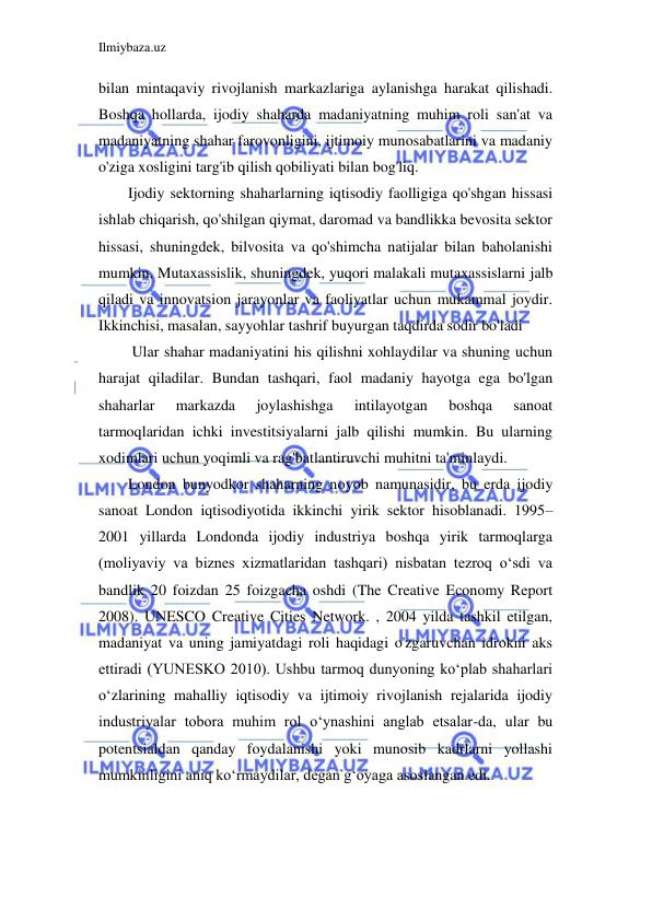 Ilmiybaza.uz 
 
bilan mintaqaviy rivojlanish markazlariga aylanishga harakat qilishadi. 
Boshqa hollarda, ijodiy shaharda madaniyatning muhim roli san'at va 
madaniyatning shahar farovonligini, ijtimoiy munosabatlarini va madaniy 
o'ziga xosligini targ'ib qilish qobiliyati bilan bog'liq. 
Ijodiy sektorning shaharlarning iqtisodiy faolligiga qo'shgan hissasi 
ishlab chiqarish, qo'shilgan qiymat, daromad va bandlikka bevosita sektor 
hissasi, shuningdek, bilvosita va qo'shimcha natijalar bilan baholanishi 
mumkin. Mutaxassislik, shuningdek, yuqori malakali mutaxassislarni jalb 
qiladi va innovatsion jarayonlar va faoliyatlar uchun mukammal joydir. 
Ikkinchisi, masalan, sayyohlar tashrif buyurgan taqdirda sodir bo'ladi 
 Ular shahar madaniyatini his qilishni xohlaydilar va shuning uchun 
harajat qiladilar. Bundan tashqari, faol madaniy hayotga ega bo'lgan 
shaharlar 
markazda 
joylashishga 
intilayotgan 
boshqa 
sanoat 
tarmoqlaridan ichki investitsiyalarni jalb qilishi mumkin. Bu ularning 
xodimlari uchun yoqimli va rag'batlantiruvchi muhitni ta'minlaydi. 
London bunyodkor shaharning noyob namunasidir, bu erda ijodiy 
sanoat London iqtisodiyotida ikkinchi yirik sektor hisoblanadi. 1995–
2001 yillarda Londonda ijodiy industriya boshqa yirik tarmoqlarga 
(moliyaviy va biznes xizmatlaridan tashqari) nisbatan tezroq oʻsdi va 
bandlik 20 foizdan 25 foizgacha oshdi (The Creative Economy Report 
2008). UNESCO Creative Cities Network. , 2004 yilda tashkil etilgan, 
madaniyat va uning jamiyatdagi roli haqidagi o'zgaruvchan idrokni aks 
ettiradi (YUNESKO 2010). Ushbu tarmoq dunyoning koʻplab shaharlari 
oʻzlarining mahalliy iqtisodiy va ijtimoiy rivojlanish rejalarida ijodiy 
industriyalar tobora muhim rol oʻynashini anglab etsalar-da, ular bu 
potentsialdan qanday foydalanishi yoki munosib kadrlarni yollashi 
mumkinligini aniq koʻrmaydilar, degan gʻoyaga asoslangan edi. 
 
 
