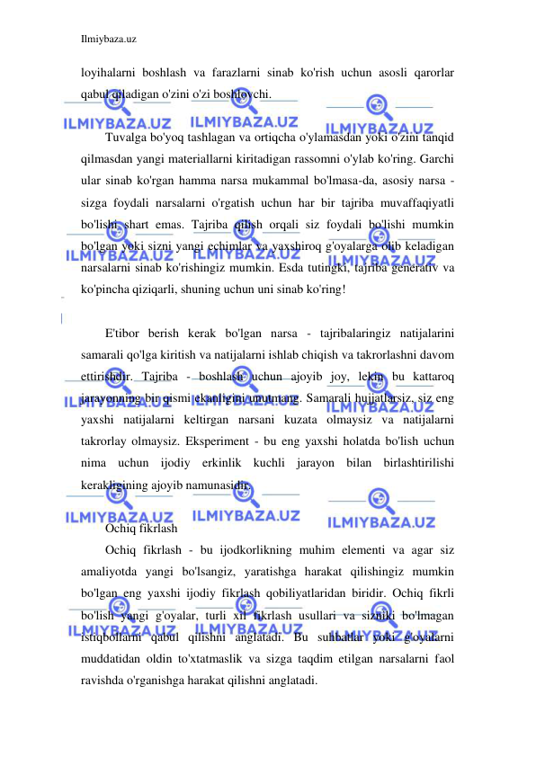 Ilmiybaza.uz 
 
loyihalarni boshlash va farazlarni sinab ko'rish uchun asosli qarorlar 
qabul qiladigan o'zini o'zi boshlovchi. 
 
Tuvalga bo'yoq tashlagan va ortiqcha o'ylamasdan yoki o'zini tanqid 
qilmasdan yangi materiallarni kiritadigan rassomni o'ylab ko'ring. Garchi 
ular sinab ko'rgan hamma narsa mukammal bo'lmasa-da, asosiy narsa - 
sizga foydali narsalarni o'rgatish uchun har bir tajriba muvaffaqiyatli 
bo'lishi shart emas. Tajriba qilish orqali siz foydali bo'lishi mumkin 
bo'lgan yoki sizni yangi echimlar va yaxshiroq g'oyalarga olib keladigan 
narsalarni sinab ko'rishingiz mumkin. Esda tutingki, tajriba generativ va 
ko'pincha qiziqarli, shuning uchun uni sinab ko'ring! 
 
E'tibor berish kerak bo'lgan narsa - tajribalaringiz natijalarini 
samarali qo'lga kiritish va natijalarni ishlab chiqish va takrorlashni davom 
ettirishdir. Tajriba - boshlash uchun ajoyib joy, lekin bu kattaroq 
jarayonning bir qismi ekanligini unutmang. Samarali hujjatlarsiz, siz eng 
yaxshi natijalarni keltirgan narsani kuzata olmaysiz va natijalarni 
takrorlay olmaysiz. Eksperiment - bu eng yaxshi holatda bo'lish uchun 
nima uchun ijodiy erkinlik kuchli jarayon bilan birlashtirilishi 
kerakligining ajoyib namunasidir. 
 
Ochiq fikrlash 
Ochiq fikrlash - bu ijodkorlikning muhim elementi va agar siz 
amaliyotda yangi bo'lsangiz, yaratishga harakat qilishingiz mumkin 
bo'lgan eng yaxshi ijodiy fikrlash qobiliyatlaridan biridir. Ochiq fikrli 
bo'lish yangi g'oyalar, turli xil fikrlash usullari va sizniki bo'lmagan 
istiqbollarni qabul qilishni anglatadi. Bu suhbatlar yoki g'oyalarni 
muddatidan oldin to'xtatmaslik va sizga taqdim etilgan narsalarni faol 
ravishda o'rganishga harakat qilishni anglatadi. 
