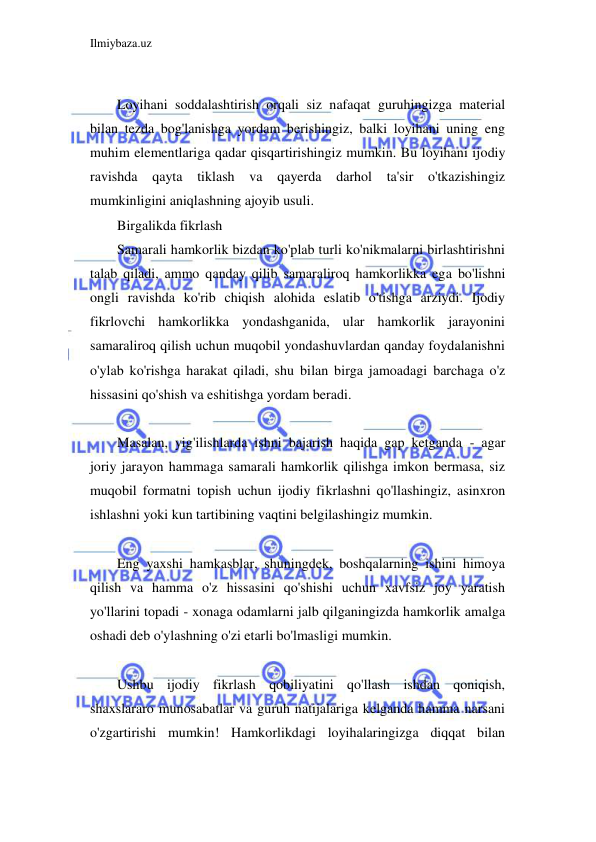 Ilmiybaza.uz 
 
 
Loyihani soddalashtirish orqali siz nafaqat guruhingizga material 
bilan tezda bog'lanishga yordam berishingiz, balki loyihani uning eng 
muhim elementlariga qadar qisqartirishingiz mumkin. Bu loyihani ijodiy 
ravishda qayta 
tiklash va qayerda darhol ta'sir o'tkazishingiz 
mumkinligini aniqlashning ajoyib usuli. 
Birgalikda fikrlash 
Samarali hamkorlik bizdan ko'plab turli ko'nikmalarni birlashtirishni 
talab qiladi, ammo qanday qilib samaraliroq hamkorlikka ega bo'lishni 
ongli ravishda ko'rib chiqish alohida eslatib o'tishga arziydi. Ijodiy 
fikrlovchi hamkorlikka yondashganida, ular hamkorlik jarayonini 
samaraliroq qilish uchun muqobil yondashuvlardan qanday foydalanishni 
o'ylab ko'rishga harakat qiladi, shu bilan birga jamoadagi barchaga o'z 
hissasini qo'shish va eshitishga yordam beradi. 
 
Masalan, yig'ilishlarda ishni bajarish haqida gap ketganda - agar 
joriy jarayon hammaga samarali hamkorlik qilishga imkon bermasa, siz 
muqobil formatni topish uchun ijodiy fikrlashni qo'llashingiz, asinxron 
ishlashni yoki kun tartibining vaqtini belgilashingiz mumkin. 
 
Eng yaxshi hamkasblar, shuningdek, boshqalarning ishini himoya 
qilish va hamma o'z hissasini qo'shishi uchun xavfsiz joy yaratish 
yo'llarini topadi - xonaga odamlarni jalb qilganingizda hamkorlik amalga 
oshadi deb o'ylashning o'zi etarli bo'lmasligi mumkin. 
 
Ushbu ijodiy fikrlash qobiliyatini qo'llash ishdan qoniqish, 
shaxslararo munosabatlar va guruh natijalariga kelganda hamma narsani 
o'zgartirishi mumkin! Hamkorlikdagi loyihalaringizga diqqat bilan 
