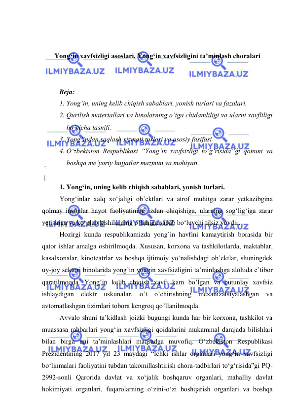  
 
 
 
Yong‘in xavfsizligi asoslari. Yong‘in xavfsizligini ta’minlash choralari 
 
 
Reja: 
1. Yong‘in, uning kelib chiqish sabablari, yonish turlari va fazalari. 
2. Qurilish materiallari va binolarning o’tga chidamliligi va ularni xavfliligi 
bo’yicha tasnifi. 
3. Yong‘indan saqlash xizmati turlari va asosiy fasifasi 
4. O‘zbekiston Respublikasi “Yong‘in xavfsizligi to‘g‘risida”gi qonuni va 
boshqa me’yoriy hujjatlar mazmun va mohiyati. 
 
1. Yong‘in, uning kelib chiqish sabablari, yonish turlari.  
Yong‘inlar xalq xo‘jaligi ob’ektlari va atrof muhitga zarar yetkazibgina 
qolmay insonlar hayot faoliyatining izdan chiqishiga, ularning sog‘lig‘iga zarar 
yetishiga va ko‘plab kishilarning o‘limiga sabab bo‘luvchi tilsiz yovdir. 
Hozirgi kunda rеspublikamizda yong`in havfini kamaytirish borasida bir 
qator ishlar amalga oshirilmoqda. Xususan, korxona va tashkilotlarda, maktablar, 
kasalxonalar, kinoteatrlar va boshqa ijtimoiy yo‘nalishdagi ob’ektlar, shuningdek 
uy-joy sektori binolarida yong’in yongin xavfsizligini ta’minlashga alohida e’tibor 
qaratilmoqda. Yong’in kelib chiqish xavfi kam bo’lgan va butunlay xavfsiz 
ishlaydigan elektr uskunalar, o’t o’chirishning mеxanizatsiyalashgan va 
avtomatlashgan tizimlari tobora kеngroq qo’llanilmoqda. 
Avvalo shuni ta’kidlash joizki bugungi kunda har bir korxona, tashkilot va 
muassasa rahbarlari yong‘in xavfsizligi qoidalarini mukammal darajada bilishlari 
bilan birga uni ta’minlashlari maqsadga muvofiq. O‘zbekiston Respublikasi 
Prezidentining 2017 yil 23 maydagi “Ichki ishlar organlari yong‘in xavfsizligi 
bo‘linmalari faoliyatini tubdan takomillashtirish chora-tadbirlari to‘g‘risida”gi PQ-
2992-sonli Qarorida davlat va xo‘jalik boshqaruv organlari, mahalliy davlat 
hokimiyati organlari, fuqarolarning o‘zini-o‘zi boshqarish organlari va boshqa 
