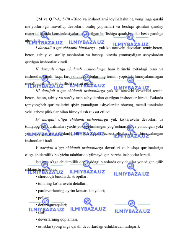  
 
 
QM va Q P-A, 5-70 «Bino va inshootlarni loyihalashning yong’inga qarshi 
me’yorlari»ga muvofiq, devorlari, oraliq yopmalari va boshqa qismlari qanday 
material hamda konstruktsiyalardan qurilgan bo’lishiga qarab binolar besh guruhga 
ajratiladi.  
I darajali o‘tga chidamli binolarga - yuk ko‘taruvchi devorlari temir-beton, 
beton, tabiiy va sun’iy toshlardan va boshqa olovda yonmaydigan ashyolardan 
qurilgan inshootlar kiradi. 
II darajali o‘tga chidamli inshootlarga ham birinchi toifadagi bino va 
inshootlar kiradi, faqat farqi shundaki, bularning tomini yopishda himoyalanmagan 
metall qurilmalar ishlatilishi ruxsat etiladi. 
III darajali o‘tga chidamli inshootlarga yuk ko’taruvchi devorlari temir-
beton, beton, tabiiy va sun’iy tosh ashyolardan qurilgan inshootlar kiradi. Bularda 
tomyopg‘ich qurilmalarini qiyin yonadigan ashyolardan shuvoq, metall tunukalar 
yoki azbest plitkalar bilan himoyalash ruxsat etiladi. 
IV darajali o‘tga chidamli inshootlarga yuk ko’taruvchi devorlari va 
tomyopg’ich qurilmalari yaxlit yoki yelimlangan yog‘ochiardan va yonadigan yoki 
yonmaydigan ashyolardan qurilib, suvoq yoki azbest plitalari bilan himoyalangan 
inshootlar kiradi. 
V darajali o‘tga chidamli inshootlarga devorlari va boshqa qurilmalariga 
o‘tga chidamlilik bo‘yicha talablar qo‘yilmaydigan barcha inshootlar kiradi. 
Istalgan o’tga chidamlilik darajasidagi binolarda quyidagilar yonadigan qilib 
ishlanishi mumkin:  
• chordoqli binolarda stropillar; 
• tomning ko’taruvchi detallari; 
• pardevorlarning ayrim konstruktsiyalari; 
• pollar; 
• deraza tavaqalari; 
• shift; 
• devorlarning qoplamasi; 
• eshiklar (yong’inga qarshi devorlardagi eshiklardan tashqari). 
