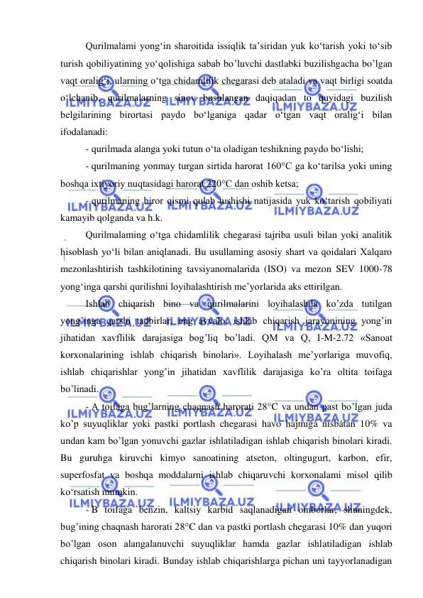  
 
 
Qurilmalami yong‘in sharoitida issiqlik ta’siridan yuk ko‘tarish yoki to‘sib 
turish qobiliyatining yo‘qolishiga sabab bo’luvchi dastlabki buzilishgacha bo’lgan 
vaqt oralig‘i, ularning o‘tga chidamlilik chegarasi deb ataladi va vaqt birligi soatda 
o‘lchanib, qurilmalarning sinov boshlangan daqiqadan to quyidagi buzilish 
belgilarining birortasi paydo bo‘lganiga qadar o‘tgan vaqt oralig‘i bilan 
ifodalanadi: 
- qurilmada alanga yoki tutun o‘ta oladigan teshikning paydo bo‘lishi; 
- qurilmaning yonmay turgan sirtida harorat 160°C ga ko‘tarilsa yoki uning 
boshqa ixtiyoriy nuqtasidagi harorat 220°C dan oshib ketsa; 
- qurilmaning biror qismi qulab tushishi natijasida yuk ko‘tarish qobiliyati 
kamayib qolganda va h.k. 
Qurilmalaming o‘tga chidamlilik chegarasi tajriba usuli bilan yoki analitik 
hisoblash yo‘li bilan aniqlanadi. Bu usullaming asosiy shart va qoidalari Xalqaro 
mezonlashtirish tashkilotining tavsiyanomalarida (ISO) va mezon SEV 1000-78 
yong‘inga qarshi qurilishni loyihalashtirish me’yorlarida aks ettirilgan. 
Ishlab chiqarish bino va qurilmalarini loyihalashda ko’zda tutilgan 
yong’inga qarshi tadbirlar, eng avvalo, ishlab chiqarish jarayonining yong’in 
jihatidan xavflilik darajasiga bog’liq bo’ladi. QM va Q, I-M-2.72 «Sanoat 
korxonalarining ishlab chiqarish binolari». Loyihalash me’yorlariga muvofiq, 
ishlab chiqarishlar yong’in jihatidan xavflilik darajasiga ko’ra oltita toifaga 
bo’linadi.  
- A toifaga bug’larning chaqnash harorati 28°C va undan past bo’lgan juda 
ko’p suyuqliklar yoki pastki portlash chegarasi havo hajmiga nisbatan 10% va 
undan kam bo’lgan yonuvchi gazlar ishlatiladigan ishlab chiqarish binolari kiradi. 
Bu guruhga kiruvchi kimyo sanoatining atseton, oltingugurt, karbon, efir, 
superfosfat va boshqa moddalarni ishlab chiqaruvchi korxonalami misol qilib 
ko‘rsatish mumkin. 
- B toifaga benzin, kaltsiy karbid saqlanadigan omborlar, shuningdek, 
bug’ining chaqnash harorati 28°C dan va pastki portlash chegarasi 10% dan yuqori 
bo’lgan oson alangalanuvchi suyuqliklar hamda gazlar ishlatiladigan ishlab 
chiqarish binolari kiradi. Bunday ishlab chiqarishlarga pichan uni tayyorlanadigan 
