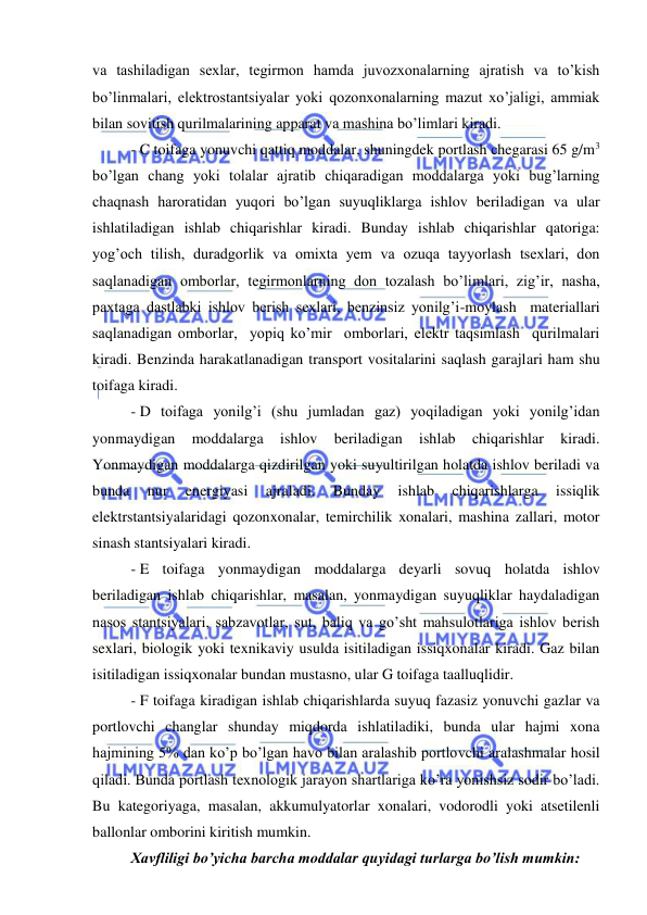  
 
 
va tashiladigan sexlar, tegirmon hamda juvozxonalarning ajratish va to’kish 
bo’linmalari, elektrostantsiyalar yoki qozonxonalarning mazut xo’jaligi, ammiak 
bilan sovitish qurilmalarining apparat va mashina bo’limlari kiradi. 
- C toifaga yonuvchi qattiq moddalar, shuningdek portlash chegarasi 65 g/m3 
bo’lgan chang yoki tolalar ajratib chiqaradigan moddalarga yoki bug’larning 
chaqnash haroratidan yuqori bo’lgan suyuqliklarga ishlov beriladigan va ular 
ishlatiladigan ishlab chiqarishlar kiradi. Bunday ishlab chiqarishlar qatoriga: 
yog’och tilish, duradgorlik va omixta yem va ozuqa tayyorlash tsexlari, don 
saqlanadigan omborlar, tegirmonlarning don tozalash bo’limlari, zig’ir, nasha, 
paxtaga dastlabki ishlov berish sexlari, benzinsiz yonilg’i-moylash  materiallari  
saqlanadigan omborlar,  yopiq ko’mir  omborlari, elektr taqsimlash  qurilmalari 
kiradi. Benzinda harakatlanadigan transport vositalarini saqlash garajlari ham shu 
toifaga kiradi.  
- D toifaga yonilg’i (shu jumladan gaz) yoqiladigan yoki yonilg’idan 
yonmaydigan 
moddalarga 
ishlov 
beriladigan 
ishlab 
chiqarishlar 
kiradi. 
Yonmaydigan moddalarga qizdirilgan yoki suyultirilgan holatda ishlov beriladi va 
bunda 
nur 
energiyasi 
ajraladi. 
Bunday 
ishlab 
chiqarishlarga 
issiqlik 
elektrstantsiyalaridagi qozonxonalar, temirchilik xonalari, mashina zallari, motor 
sinash stantsiyalari kiradi.  
- E toifaga yonmaydigan moddalarga deyarli sovuq holatda ishlov 
beriladigan ishlab chiqarishlar, masalan, yonmaydigan suyuqliklar haydaladigan 
nasos stantsiyalari, sabzavotlar, sut, baliq va go’sht mahsulotlariga ishlov berish 
sexlari, biologik yoki texnikaviy usulda isitiladigan issiqxonalar kiradi. Gaz bilan 
isitiladigan issiqxonalar bundan mustasno, ular G toifaga taalluqlidir.  
- F toifaga kiradigan ishlab chiqarishlarda suyuq fazasiz yonuvchi gazlar va 
portlovchi changlar shunday miqdorda ishlatiladiki, bunda ular hajmi xona 
hajmining 5% dan ko’p bo’lgan havo bilan aralashib portlovchi aralashmalar hosil 
qiladi. Bunda portlash texnologik jarayon shartlariga ko’ra yonishsiz sodir bo’ladi. 
Bu kategoriyaga, masalan, akkumulyatorlar xonalari, vodorodli yoki atsetilenli 
ballonlar omborini kiritish mumkin. 
Xavfliligi bo’yicha barcha moddalar quyidagi turlarga bo’lish mumkin: 
