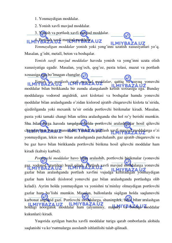  
 
 
1. Yonmaydigan moddalar. 
2. Yonish xavfi mavjud moddalar. 
3. Yonish va portlash xavfi mavjud moddalar. 
4. Portlash xavfi mavjud moddalar.  
Yonmaydigan moddalar yonish yoki yong’inni uzatish xususiyatlari yo’q. 
Masalan, g’isht, metall, beton va boshqalar.  
Yonish xavfi mavjud moddalar havoda yonish va yong’inni uzata olish 
xususiyatiga egadir. Masalan, yog’och, qog’oz, paxta tolasi, mazut va portlash 
xossasiga ega bo’lmagan changlar.  
Yonish va portlash xavfi mavjud moddalar, qattiq va suyuq yonuvchi 
moddalar bilan birikkanda bir zumda alangalanib ketish xossasiga ega. Bunday 
moddalarga vodorod angidridi, azot kislotasi va boshqalar hamda yonuvchi 
moddalar bilan aralashganda o’zidan kislorod ajratib chiqaruvchi kislota ta’sirida, 
qizdirilganda yoki mexanik ta’sir ostida portlovchi birikmalar kiradi. Masalan, 
paxta yoki tamaki changi bilan selitra aralashganda shu hol ro’y berishi mumkin. 
Shu bilan birga havoda tarqalgan holda portlovchi aralashmalar hosil qiluvchi 
changlar ham bunga mansubdir. Yonish va portlash xavfi mavjud moddalarga o’zi 
yonmaydigan, lekin suv bilan aralashganda parchalanib, gaz ajratib chiqaruvchi va 
bu gaz havo bilan birikkanda portlovchi birikma hosil qiluvchi moddalar ham 
kiradi (kaltsiy karbid).  
Portlovchi moddalar havo bilan aralashib, portlovchi birikmalar (yonuvchi 
gaz, vodorod, atsetilen) hosil qiladi. Portlash xavfi mavjud moddalarga yonuvchi 
gazlar bilan aralashganda portlash xavfini vujudga keltiradigan yonmaydigan 
gazlar ham kiradi (kislorod yonuvchi gaz bilan aralashganda portlashga olib 
keladi). Ayrim holda yonmaydigan va yonishni ta’minlay olmaydigan portlovchi 
gazlar ham bo’lishi mumkin. Masalan, ballonlarda siqilgan holda saqlanuvchi 
karbonat angidrid gazi. Portlovchi moddalarga, shuningdek, havo bilan aralashgan 
holdagi noorganik moddalar ham (alyuminiy, magniy va boshqa moddalar 
kukunlari) kiradi. 
Yuqorida aytilgan barcha xavfli moddalar turiga qarab omborlarda alohida 
saqlanishi va ko‘rsatmalarga asoslanib ishlatilishi talab qilinadi. 
