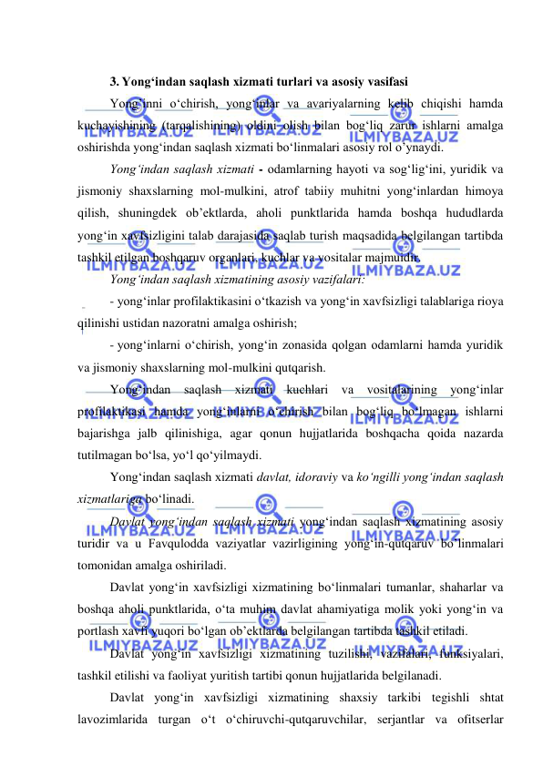  
 
 
 
3. Yong‘indan saqlash xizmati turlari va asosiy vasifasi 
Yong’inni o‘chirish, yong‘inlar va avariyalarning kelib chiqishi hamda 
kuchayishining (tarqalishining) oldini olish bilan bog‘liq zarur ishlarni amalga 
oshirishda yong‘indan saqlash xizmati bo‘linmalari asosiy rol o’ynaydi. 
Yong‘indan saqlash xizmati - odamlarning hayoti va sog‘lig‘ini, yuridik va 
jismoniy shaxslarning mol-mulkini, atrof tabiiy muhitni yong‘inlardan himoya 
qilish, shuningdek ob’ektlarda, aholi punktlarida hamda boshqa hududlarda 
yong‘in xavfsizligini talab darajasida saqlab turish maqsadida belgilangan tartibda 
tashkil etilgan boshqaruv organlari, kuchlar va vositalar majmuidir. 
Yong‘indan saqlash xizmatining asosiy vazifalari: 
- yong‘inlar profilaktikasini o‘tkazish va yong‘in xavfsizligi talablariga rioya 
qilinishi ustidan nazoratni amalga oshirish; 
- yong‘inlarni o‘chirish, yong‘in zonasida qolgan odamlarni hamda yuridik 
va jismoniy shaxslarning mol-mulkini qutqarish. 
Yong‘indan saqlash xizmati kuchlari va vositalarining yong‘inlar 
profilaktikasi hamda yong‘inlarni o‘chirish bilan bog‘liq bo‘lmagan ishlarni 
bajarishga jalb qilinishiga, agar qonun hujjatlarida boshqacha qoida nazarda 
tutilmagan bo‘lsa, yo‘l qo‘yilmaydi.  
Yong‘indan saqlash xizmati davlat, idoraviy va ko‘ngilli yong‘indan saqlash 
xizmatlariga bo‘linadi. 
Davlat yong‘indan saqlash xizmati yong‘indan saqlash xizmatining asosiy 
turidir va u Favqulodda vaziyatlar vazirligining yong‘in-qutqaruv bo’linmalari 
tomonidan amalga oshiriladi. 
Davlat yong‘in xavfsizligi xizmatining bo‘linmalari tumanlar, shaharlar va 
boshqa aholi punktlarida, o‘ta muhim davlat ahamiyatiga molik yoki yong‘in va 
portlash xavfi yuqori bo‘lgan ob’ektlarda belgilangan tartibda tashkil etiladi. 
Davlat yong‘in xavfsizligi xizmatining tuzilishi, vazifalari, funksiyalari, 
tashkil etilishi va faoliyat yuritish tartibi qonun hujjatlarida belgilanadi. 
Davlat yong‘in xavfsizligi xizmatining shaxsiy tarkibi tegishli shtat 
lavozimlarida turgan o‘t o‘chiruvchi-qutqaruvchilar, serjantlar va ofitserlar 
