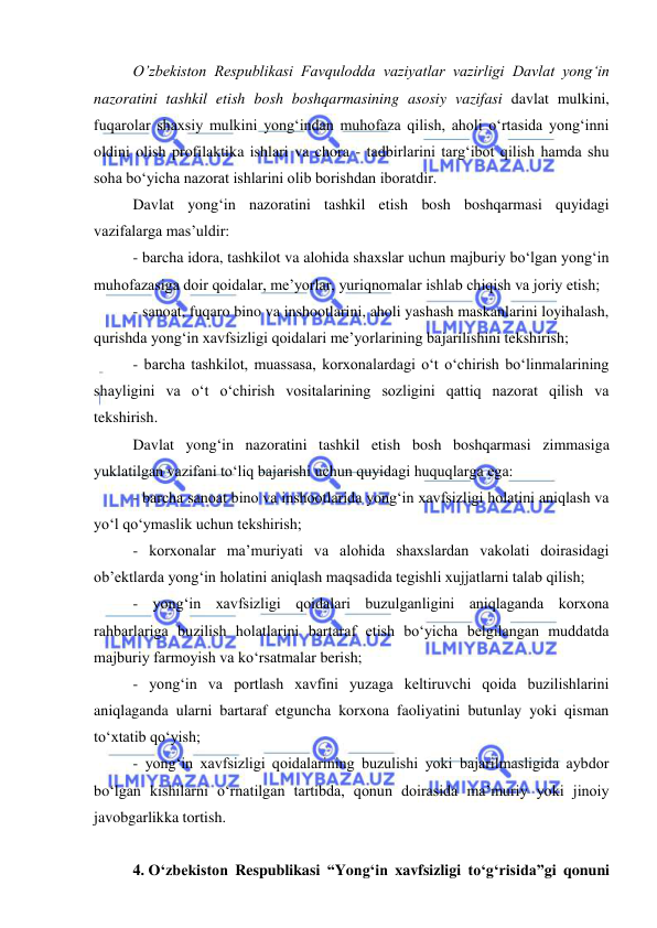  
 
 
O’zbekiston Respublikasi Favqulodda vaziyatlar vazirligi Davlat yong‘in 
nazoratini tashkil etish bosh boshqarmasining asosiy vazifasi davlat mulkini, 
fuqarolar shaxsiy mulkini yong‘indan muhofaza qilish, aholi o‘rtasida yong‘inni 
oldini olish profilaktika ishlari va chora - tadbirlarini targ‘ibot qilish hamda shu 
soha bo‘yicha nazorat ishlarini olib borishdan iboratdir. 
Davlat yong‘in nazoratini tashkil etish bosh boshqarmasi quyidagi 
vazifalarga mas’uldir: 
- barcha idora, tashkilot va alohida shaxslar uchun majburiy bo‘lgan yong‘in 
muhofazasiga doir qoidalar, me’yorlar, yuriqnomalar ishlab chiqish va joriy etish; 
- sanoat, fuqaro bino va inshootlarini, aholi yashash maskanlarini loyihalash, 
qurishda yong‘in xavfsizligi qoidalari me’yorlarining bajarilishini tekshirish; 
- barcha tashkilot, muassasa, korxonalardagi o‘t o‘chirish bo‘linmalarining 
shayligini va o‘t o‘chirish vositalarining sozligini qattiq nazorat qilish va 
tekshirish. 
Davlat yong‘in nazoratini tashkil etish bosh boshqarmasi zimmasiga 
yuklatilgan vazifani to‘liq bajarishi uchun quyidagi huquqlarga ega: 
- barcha sanoat bino va inshootlarida yong‘in xavfsizligi holatini aniqlash va 
yo‘l qo‘ymaslik uchun tekshirish; 
- korxonalar ma’muriyati va alohida shaxslardan vakolati doirasidagi 
ob’ektlarda yong‘in holatini aniqlash maqsadida tegishli xujjatlarni talab qilish; 
- yong‘in xavfsizligi qoidalari buzulganligini aniqlaganda korxona 
rahbarlariga buzilish holatlarini bartaraf etish bo‘yicha belgilangan muddatda 
majburiy farmoyish va ko‘rsatmalar berish; 
- yong‘in va portlash xavfini yuzaga keltiruvchi qoida buzilishlarini 
aniqlaganda ularni bartaraf etguncha korxona faoliyatini butunlay yoki qisman 
to‘xtatib qo‘yish; 
- yong‘in xavfsizligi qoidalarining buzulishi yoki bajarilmasligida aybdor 
bo‘lgan kishilarni o‘rnatilgan tartibda, qonun doirasida ma’muriy yoki jinoiy 
javobgarlikka tortish. 
 
4. O‘zbekiston Respublikasi “Yong‘in xavfsizligi to‘g‘risida”gi qonuni 
