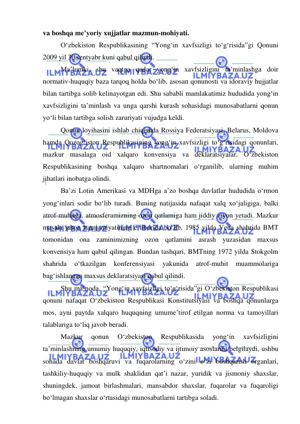  
 
 
va boshqa me’yoriy xujjatlar mazmun-mohiyati. 
O‘zbekiston Respublikasining “Yong‘in xavfsizligi to‘g‘risida”gi Qonuni 
2009 yil 30 sentyabr kuni qabul qilindi. 
Ma’lumki, shu vaqtga qadar yong‘in xavfsizligini ta’minlashga doir 
normativ-huquqiy baza tarqoq holda bo‘lib, asosan qonunosti va idoraviy hujjatlar 
bilan tartibga solib kelinayotgan edi. Shu sababli mamlakatimiz hududida yong‘in 
xavfsizligini ta’minlash va unga qarshi kurash sohasidagi munosabatlarni qonun 
yo‘li bilan tartibga solish zaruriyati vujudga keldi. 
Qonun loyihasini ishlab chiqishda Rossiya Federatsiyasi, Belarus, Moldova 
hamda Qozog‘iston Respublikasining yong‘in xavfsizligi to‘g‘risidagi qonunlari, 
mazkur masalaga oid xalqaro konvensiya va deklaratsiyalar, O‘zbekiston 
Respublikasining boshqa xalqaro shartnomalari o‘rganilib, ularning muhim 
jihatlari inobatga olindi. 
Ba’zi Lotin Amerikasi va MDHga a’zo boshqa davlatlar hududida o‘rmon 
yong‘inlari sodir bo‘lib turadi. Buning natijasida nafaqat xalq xo‘jaligiga, balki 
atrof-muhitga, atmosferamizning ozon qatlamiga ham jiddiy ziyon yetadi. Mazkur 
masala jahon hamjamiyatining e’tiborida bo‘lib, 1985 yilda Vena shahrida BMT 
tomonidan ona zaminimizning ozon qatlamini asrash yuzasidan maxsus 
konvensiya ham qabul qilingan. Bundan tashqari, BMTning 1972 yilda Stokgolm 
shahrida 
o‘tkazilgan 
konferensiyasi 
yakunida 
atrof-muhit 
muammolariga 
bag‘ishlangan maxsus deklaratsiyasi qabul qilindi. 
Shu ma’noda, “Yong‘in xavfsizligi to‘g‘risida”gi O‘zbekiston Respublikasi 
qonuni nafaqat O‘zbekiston Respublikasi Konstitutsiyasi va boshqa qonunlarga 
mos, ayni paytda xalqaro huquqning umume’tirof etilgan norma va tamoyillari 
talablariga to‘liq javob beradi. 
Mazkur 
qonun 
O‘zbekiston 
Respublikasida 
yong‘in 
xavfsizligini 
ta’minlashning umumiy huquqiy, iqtisodiy va ijtimoiy asoslarini belgilaydi, ushbu 
sohada davlat boshqaruvi va fuqarolarning o‘zini o‘zi boshqarish organlari, 
tashkiliy-huquqiy va mulk shaklidan qat’i nazar, yuridik va jismoniy shaxslar, 
shuningdek, jamoat birlashmalari, mansabdor shaxslar, fuqarolar va fuqaroligi 
bo‘lmagan shaxslar o‘rtasidagi munosabatlarni tartibga soladi. 
