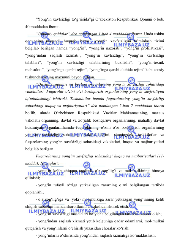  
 
 
“Yong‘in xavfsizligi to‘g‘risida”gi O‘zbekiston Respublikasi Qonuni 6 bob, 
40 moddadan iborat. 
“Umumiy qoidalar” deb nomlangan 1-bob 4 moddadan iborat. Unda ushbu 
qonunning maqsadi, huquqiy bazasi, yong‘in xavfsizligini ta’minlash tizimi 
belgilab berilgan hamda “yong‘in”, “yong‘in nazorati”, “yong‘in profilatikasi”, 
“yong‘indan saqlash xizmati”, “yong‘in xavfsizligi”, “yong‘in xavfsizligi 
talablari”, 
“yong‘in 
xavfsizligi 
talablarining 
buzilishi”, 
“yong‘in-texnik 
mahsuloti”, “yong‘inga qarshi rejim”, “yong‘inga qarshi alohida rejim” kabi asosiy 
tushunchalarning mazmuni bayon etilgan. 
“Davlat organlari va boshqa organlarning yong‘in xavfsizligi sohasidagi 
vakolatlari. Fuqarolar o‘zini o‘zi boshqarish organlarining yong‘in xavfsizligini 
ta’minlashdagi ishtiroki. Tashkilotlar hamda fuqarolarning yong‘in xavfsizligi 
sohasidagi huquq va majburiyatlari” deb nomlangan 2-bob 7 moddadan iborat 
bo‘lib, ularda O‘zbekiston Respublikasi Vazirlar Mahkamasining, maxsus 
vakolatli organning, davlat va xo‘jalik boshqaruvi organlarining, mahalliy davlat 
hokimiyati organlari hamda fuqarolarning o‘zini o‘zi boshqarish organlarining 
yong‘in xavfsizligi sohasidagi vakolatlatlarini, shuningdek, tashkilotlar va 
fuqarolarning yong‘in xavfsizligi sohasidagi vakolatlari, huquq va majburiyatlari 
belgilab berilgan. 
Fuqarolarning yong‘in xavfsizligi sohasidagi huquq va majburiyatlari (11-
modda): Huquqlari: 
- yong‘in kelib chiqqan taqdirda o‘z sog‘lig‘i va mol-mulkining himoya 
qilinishi;  
- yong‘in tufayli o‘ziga yetkazilgan zararning o‘rni belgilangan tartibda 
qoplanishi; 
- o‘z sog‘lig‘iga va (yoki) mol-mulkiga zarar yetkazgan yong‘inning kelib 
chiqish sabablari hamda sharoitlarini aniqlashda ishtirok etish; 
- yong‘in xavfsizligi masalalari bo‘yicha belgilangan tartibda axborot olish; 
- yong‘indan saqlash xizmati yetib kelguniga qadar odamlarni, mol-mulkni 
qutqarish va yong‘inlarni o‘chirish yuzasidan choralar ko‘rish;  
- yong‘inlarni o‘chirishda yong‘indan saqlash xizmatiga ko‘maklashish; 
