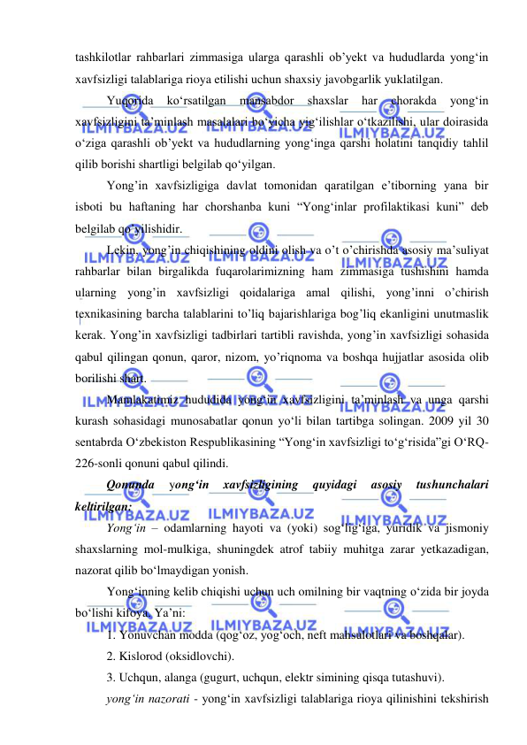  
 
 
tashkilotlar rahbarlari zimmasiga ularga qarashli ob’yekt va hududlarda yong‘in 
xavfsizligi talablariga rioya etilishi uchun shaxsiy javobgarlik yuklatilgan. 
Yuqorida 
ko‘rsatilgan 
mansabdor 
shaxslar 
har 
chorakda 
yong‘in 
xavfsizligini ta’minlash masalalari bo‘yicha yig‘ilishlar o‘tkazilishi, ular doirasida 
o‘ziga qarashli ob’yekt va hududlarning yong‘inga qarshi holatini tanqidiy tahlil 
qilib borishi shartligi belgilab qo‘yilgan.  
Yong’in xavfsizligiga davlat tomonidan qaratilgan e’tiborning yana bir 
isboti bu haftaning har chorshanba kuni “Yong‘inlar profilaktikasi kuni” deb 
belgilab qo’yilishidir. 
Lеkin, yong’in chiqishining oldini olish va o’t o’chirishda asosiy ma’suliyat 
rahbarlar bilan birgalikda fuqarolarimizning ham zimmasiga tushishini hamda 
ularning yong’in xavfsizligi qoidalariga amal qilishi, yong’inni o’chirish 
tеxnikasining barcha talablarini to’liq bajarishlariga bog’liq ekanligini unutmaslik 
kеrak. Yong’in xavfsizligi tadbirlari tartibli ravishda, yong’in xavfsizligi sohasida 
qabul qilingan qonun, qaror, nizom, yo’riqnoma va boshqa hujjatlar asosida olib 
borilishi shart. 
Mamlakatimiz hududida yong‘in xavfsizligini ta’minlash va unga qarshi 
kurash sohasidagi munosabatlar qonun yo‘li bilan tartibga solingan. 2009 yil 30 
sentabrda O‘zbekiston Respublikasining “Yong‘in xavfsizligi to‘g‘risida”gi O‘RQ-
226-sonli qonuni qabul qilindi.  
Qonunda 
yong‘in 
xavfsizligining 
quyidagi 
asosiy 
tushunchalari 
keltirilgan: 
Yong‘in – odamlarning hayoti va (yoki) sog‘lig‘iga, yuridik va jismoniy 
shaxslarning mol-mulkiga, shuningdek atrof tabiiy muhitga zarar yetkazadigan, 
nazorat qilib bo‘lmaydigan yonish. 
Yong‘inning kelib chiqishi uchun uch omilning bir vaqtning o‘zida bir joyda 
bo‘lishi kifoya. Ya’ni: 
1. Yonuvchan modda (qog‘oz, yog‘och, neft mahsulotlari va boshqalar). 
2. Kislorod (oksidlovchi). 
3. Uchqun, alanga (gugurt, uchqun, elektr simining qisqa tutashuvi). 
yong‘in nazorati - yong‘in xavfsizligi talablariga rioya qilinishini tekshirish 
