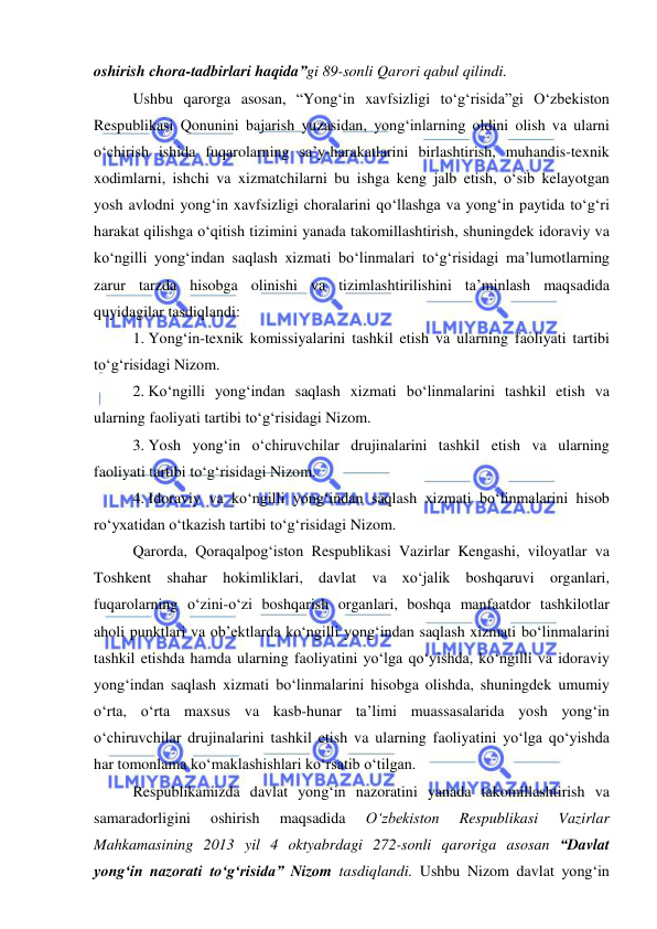  
 
 
oshirish chora-tadbirlari haqida”gi 89-sonli Qarori qabul qilindi. 
Ushbu qarorga asosan, “Yong‘in xavfsizligi to‘g‘risida”gi O‘zbekiston 
Respublikasi Qonunini bajarish yuzasidan, yong‘inlarning oldini olish va ularni 
o‘chirish ishida fuqarolarning sa’y-harakatlarini birlashtirish, muhandis-texnik 
xodimlarni, ishchi va xizmatchilarni bu ishga keng jalb etish, o‘sib kelayotgan 
yosh avlodni yong‘in xavfsizligi choralarini qo‘llashga va yong‘in paytida to‘g‘ri 
harakat qilishga o‘qitish tizimini yanada takomillashtirish, shuningdek idoraviy va 
ko‘ngilli yong‘indan saqlash xizmati bo‘linmalari to‘g‘risidagi ma’lumotlarning 
zarur tarzda hisobga olinishi va tizimlashtirilishini ta’minlash maqsadida 
quyidagilar tasdiqlandi: 
1. Yong‘in-texnik komissiyalarini tashkil etish va ularning faoliyati tartibi 
to‘g‘risidagi Nizom. 
2. Ko‘ngilli yong‘indan saqlash xizmati bo‘linmalarini tashkil etish va 
ularning faoliyati tartibi to‘g‘risidagi Nizom. 
3. Yosh yong‘in o‘chiruvchilar drujinalarini tashkil etish va ularning 
faoliyati tartibi to‘g‘risidagi Nizom. 
4. Idoraviy va ko‘ngilli yong‘indan saqlash xizmati bo‘linmalarini hisob 
ro‘yxatidan o‘tkazish tartibi to‘g‘risidagi Nizom. 
Qarorda, Qoraqalpog‘iston Respublikasi Vazirlar Kengashi, viloyatlar va 
Toshkent shahar hokimliklari, davlat va xo‘jalik boshqaruvi organlari, 
fuqarolarning o‘zini-o‘zi boshqarish organlari, boshqa manfaatdor tashkilotlar 
aholi punktlari va ob’ektlarda ko‘ngilli yong‘indan saqlash xizmati bo‘linmalarini 
tashkil etishda hamda ularning faoliyatini yo‘lga qo‘yishda, ko‘ngilli va idoraviy 
yong‘indan saqlash xizmati bo‘linmalarini hisobga olishda, shuningdek umumiy 
o‘rta, o‘rta maxsus va kasb-hunar ta’limi muassasalarida yosh yong‘in 
o‘chiruvchilar drujinalarini tashkil etish va ularning faoliyatini yo‘lga qo‘yishda 
har tomonlama ko‘maklashishlari ko‘rsatib o‘tilgan. 
Respublikamizda davlat yong‘in nazoratini yanada takomillashtirish va 
samaradorligini 
oshirish 
maqsadida 
O‘zbekiston 
Respublikasi 
Vazirlar 
Mahkamasining 2013 yil 4 oktyabrdagi 272-sonli qaroriga asosan “Davlat 
yong‘in nazorati to‘g‘risida” Nizom tasdiqlandi. Ushbu Nizom davlat yong‘in 
