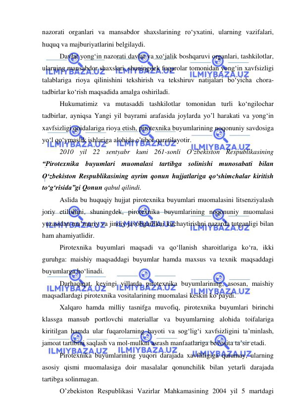  
 
 
nazorati organlari va mansabdor shaxslarining ro‘yxatini, ularning vazifalari, 
huquq va majburiyatlarini belgilaydi. 
Davlat yong‘in nazorati davlat va xo‘jalik boshqaruvi organlari, tashkilotlar, 
ularning mansabdor shaxslari, shuningdek fuqarolar tomonidan yong‘in xavfsizligi 
talablariga rioya qilinishini tekshirish va tekshiruv natijalari bo‘yicha chora-
tadbirlar ko‘rish maqsadida amalga oshiriladi. 
Hukumatimiz va mutasaddi tashkilotlar tomonidan turli ko‘ngilochar 
tadbirlar, ayniqsa Yangi yil bayrami arafasida joylarda yo’l harakati va yong‘in 
xavfsizligi qoidalariga rioya etish, pirotexnika buyumlarining noqonuniy savdosiga 
yo‘l qo‘ymaslik ishlariga alohida e’tibor qaratilayotir. 
2010 yil 22 sentyabr kuni 261-sonli O‘zbekiston Respublikasining 
“Pirotexnika buyumlari muomalasi tartibga solinishi munosabati bilan 
O‘zbekiston Respublikasining ayrim qonun hujjatlariga qo‘shimchalar kiritish 
to‘g‘risida”gi Qonun qabul qilindi.  
Aslida bu huquqiy hujjat pirotexnika buyumlari muomalasini litsenziyalash 
joriy etilishini, shuningdek, pirotexnika buyumlarining noqonuniy muomalasi 
yuzasidan ma’muriy va jinoiy javobgarlikni kuchaytirishni nazarda tutganligi bilan 
ham ahamiyatlidir. 
Pirotexnika buyumlari maqsadi va qo‘llanish sharoitlariga ko‘ra, ikki 
guruhga: maishiy maqsaddagi buyumlar hamda maxsus va texnik maqsaddagi 
buyumlarga bo‘linadi. 
Darhaqiqat, keyingi yillarda pirotexnika buyumlarining, asosan, maishiy 
maqsadlardagi pirotexnika vositalarining muomalasi keskin ko‘paydi.  
Xalqaro hamda milliy tasnifga muvofiq, pirotexnika buyumlari birinchi 
klassga mansub portlovchi materiallar va buyumlarning alohida toifalariga 
kiritilgan hamda ular fuqarolarning hayoti va sog‘lig‘i xavfsizligini ta’minlash, 
jamoat tartibini saqlash va mol-mulkni asrash manfaatlariga bevosita ta’sir etadi. 
Pirotexnika buyumlarining yuqori darajada xavfliligiga qaramay, ularning 
asosiy qismi muomalasiga doir masalalar qonunchilik bilan yetarli darajada 
tartibga solinmagan.  
O’zbekiston Respublikasi Vazirlar Mahkamasining 2004 yil 5 martdagi 
