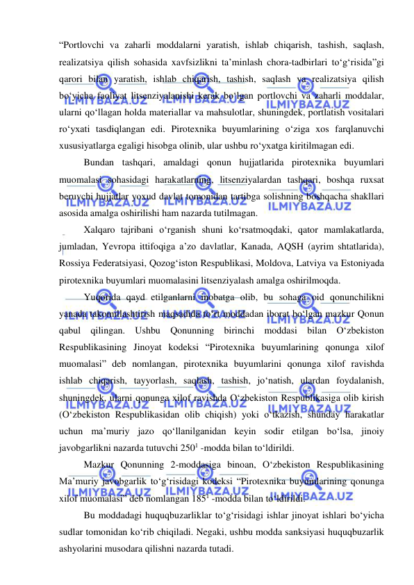  
 
 
“Portlovchi va zaharli moddalarni yaratish, ishlab chiqarish, tashish, saqlash, 
realizatsiya qilish sohasida xavfsizlikni ta’minlash chora-tadbirlari to‘g‘risida”gi 
qarori bilan yaratish, ishlab chiqarish, tashish, saqlash va realizatsiya qilish 
bo‘yicha faoliyat litsenziyalanishi kerak bo‘lgan portlovchi va zaharli moddalar, 
ularni qo‘llagan holda materiallar va mahsulotlar, shuningdek, portlatish vositalari 
ro‘yxati tasdiqlangan edi. Pirotexnika buyumlarining o‘ziga xos farqlanuvchi 
xususiyatlarga egaligi hisobga olinib, ular ushbu ro‘yxatga kiritilmagan edi. 
Bundan tashqari, amaldagi qonun hujjatlarida pirotexnika buyumlari 
muomalasi sohasidagi harakatlarning, litsenziyalardan tashqari, boshqa ruxsat 
beruvchi hujjatlar yoxud davlat tomonidan tartibga solishning boshqacha shakllari 
asosida amalga oshirilishi ham nazarda tutilmagan.  
Xalqaro tajribani o‘rganish shuni ko‘rsatmoqdaki, qator mamlakatlarda, 
jumladan, Yevropa ittifoqiga a’zo davlatlar, Kanada, AQSH (ayrim shtatlarida), 
Rossiya Federatsiyasi, Qozog‘iston Respublikasi, Moldova, Latviya va Estoniyada 
pirotexnika buyumlari muomalasini litsenziyalash amalga oshirilmoqda. 
Yuqorida qayd etilganlarni inobatga olib, bu sohaga oid qonunchilikni 
yanada takomillashtirish maqsadida to‘rt moddadan iborat bo‘lgan mazkur Qonun 
qabul qilingan. Ushbu Qonunning birinchi moddasi bilan O‘zbekiston 
Respublikasining Jinoyat kodeksi “Pirotexnika buyumlarining qonunga xilof 
muomalasi” deb nomlangan, pirotexnika buyumlarini qonunga xilof ravishda 
ishlab chiqarish, tayyorlash, saqlash, tashish, jo‘natish, ulardan foydalanish, 
shuningdek, ularni qonunga xilof ravishda O‘zbekiston Respublikasiga olib kirish 
(O‘zbekiston Respublikasidan olib chiqish) yoki o‘tkazish, shunday harakatlar 
uchun ma’muriy jazo qo‘llanilganidan keyin sodir etilgan bo‘lsa, jinoiy 
javobgarlikni nazarda tutuvchi 2501 -modda bilan to‘ldirildi. 
Mazkur Qonunning 2-moddasiga binoan, O‘zbekiston Respublikasining 
Ma’muriy javobgarlik to‘g‘risidagi kodeksi “Pirotexnika buyumlarining qonunga 
xilof muomalasi” deb nomlangan 1851 -modda bilan to‘ldirildi. 
Bu moddadagi huquqbuzarliklar to‘g‘risidagi ishlar jinoyat ishlari bo‘yicha 
sudlar tomonidan ko‘rib chiqiladi. Negaki, ushbu modda sanksiyasi huquqbuzarlik 
ashyolarini musodara qilishni nazarda tutadi.  
