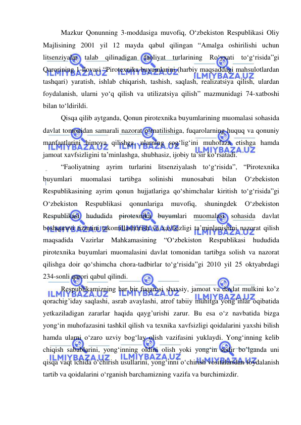  
 
 
Mazkur Qonunning 3-moddasiga muvofiq, O‘zbekiston Respublikasi Oliy 
Majlisining 2001 yil 12 mayda qabul qilingan “Amalga oshirilishi uchun 
litsenziyalar talab qilinadigan faoliyat turlarining Ro‘yxati to‘g‘risida”gi 
Qarorining 1-ilovasi “Pirotexnika buyumlarini (harbiy maqsaddagi mahsulotlardan 
tashqari) yaratish, ishlab chiqarish, tashish, saqlash, realizatsiya qilish, ulardan 
foydalanish, ularni yo‘q qilish va utilizatsiya qilish” mazmunidagi 74-xatboshi 
bilan to‘ldirildi. 
Qisqa qilib aytganda, Qonun pirotexnika buyumlarining muomalasi sohasida 
davlat tomonidan samarali nazorat o‘rnatilishiga, fuqarolarning huquq va qonuniy 
manfaatlarini himoya qilishga, ularning sog‘lig‘ini muhofaza etishga hamda 
jamoat xavfsizligini ta’minlashga, shubhasiz, ijobiy ta’sir ko‘rsatadi. 
“Faoliyatning ayrim turlarini litsenziyalash to‘g‘risida”, “Pirotexnika 
buyumlari 
muomalasi 
tartibga 
solinishi 
munosabati 
bilan 
O‘zbekiston 
Respublikasining ayrim qonun hujjatlariga qo‘shimchalar kiritish to‘g‘risida”gi 
O‘zbekiston 
Respublikasi 
qonunlariga 
muvofiq, 
shuningdek 
O‘zbekiston 
Respublikasi hududida pirotexnika buyumlari muomalasi sohasida davlat 
boshqaruvi tizimini takomillashtirish va xavfsizligi ta’minlanishini nazorat qilish 
maqsadida Vazirlar Mahkamasining “O‘zbekiston Respublikasi hududida 
pirotexnika buyumlari muomalasini davlat tomonidan tartibga solish va nazorat 
qilishga doir qo‘shimcha chora-tadbirlar to‘g‘risida”gi 2010 yil 25 oktyabrdagi 
234-sonli qarori qabul qilindi. 
Rеspublikamizning har bir fuqarosi shaxsiy, jamoat va davlat mulkini ko’z 
qorachig’iday saqlashi, asrab avaylashi, atrof tabiiy muhitga yong’inlar oqibatida 
yetkaziladigan zararlar haqida qayg’urishi zarur. Bu esa o‘z navbatida bizga 
yong‘in muhofazasini tashkil qilish va texnika xavfsizligi qoidalarini yaxshi bilish 
hamda ularni o‘zaro uzviy bog‘lay olish vazifasini yuklaydi. Yong‘inning kelib 
chiqish sabablarini, yong‘inning oldini olish yoki yong‘in sodir bo’lganda uni 
qisqa vaqt ichida o‘chirish usullarini, yong‘inni o‘chirish vositalaridan foydalanish 
tartib va qoidalarini o‘rganish barchamizning vazifa va burchimizdir. 
