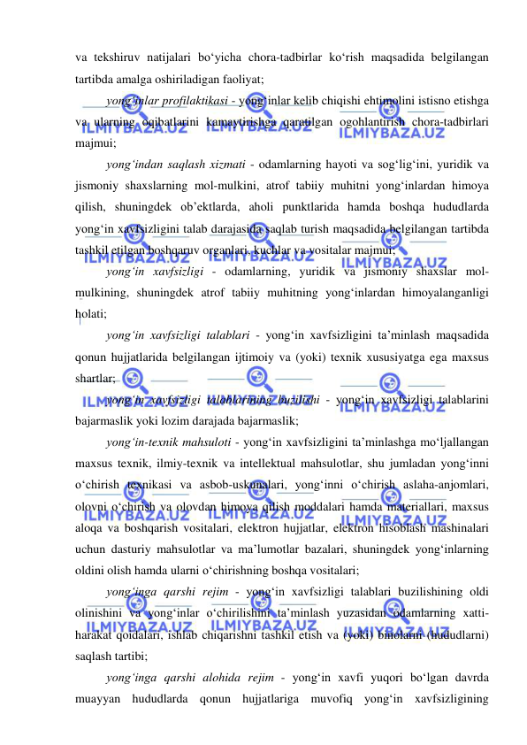  
 
 
va tekshiruv natijalari bo‘yicha chora-tadbirlar ko‘rish maqsadida belgilangan 
tartibda amalga oshiriladigan faoliyat; 
yong‘inlar profilaktikasi - yong‘inlar kelib chiqishi ehtimolini istisno etishga 
va ularning oqibatlarini kamaytirishga qaratilgan ogohlantirish chora-tadbirlari 
majmui; 
yong‘indan saqlash xizmati - odamlarning hayoti va sog‘lig‘ini, yuridik va 
jismoniy shaxslarning mol-mulkini, atrof tabiiy muhitni yong‘inlardan himoya 
qilish, shuningdek ob’ektlarda, aholi punktlarida hamda boshqa hududlarda 
yong‘in xavfsizligini talab darajasida saqlab turish maqsadida belgilangan tartibda 
tashkil etilgan boshqaruv organlari, kuchlar va vositalar majmui; 
yong‘in xavfsizligi - odamlarning, yuridik va jismoniy shaxslar mol-
mulkining, shuningdek atrof tabiiy muhitning yong‘inlardan himoyalanganligi 
holati; 
yong‘in xavfsizligi talablari - yong‘in xavfsizligini ta’minlash maqsadida 
qonun hujjatlarida belgilangan ijtimoiy va (yoki) texnik xususiyatga ega maxsus 
shartlar; 
yong‘in xavfsizligi talablarining buzilishi - yong‘in xavfsizligi talablarini 
bajarmaslik yoki lozim darajada bajarmaslik; 
yong‘in-texnik mahsuloti - yong‘in xavfsizligini ta’minlashga mo‘ljallangan 
maxsus texnik, ilmiy-texnik va intellektual mahsulotlar, shu jumladan yong‘inni 
o‘chirish texnikasi va asbob-uskunalari, yong‘inni o‘chirish aslaha-anjomlari, 
olovni o‘chirish va olovdan himoya qilish moddalari hamda materiallari, maxsus 
aloqa va boshqarish vositalari, elektron hujjatlar, elektron hisoblash mashinalari 
uchun dasturiy mahsulotlar va ma’lumotlar bazalari, shuningdek yong‘inlarning 
oldini olish hamda ularni o‘chirishning boshqa vositalari; 
yong‘inga qarshi rejim - yong‘in xavfsizligi talablari buzilishining oldi 
olinishini va yong‘inlar o‘chirilishini ta’minlash yuzasidan odamlarning xatti-
harakat qoidalari, ishlab chiqarishni tashkil etish va (yoki) binolarni (hududlarni) 
saqlash tartibi; 
yong‘inga qarshi alohida rejim - yong‘in xavfi yuqori bo‘lgan davrda 
muayyan hududlarda qonun hujjatlariga muvofiq yong‘in xavfsizligining 
