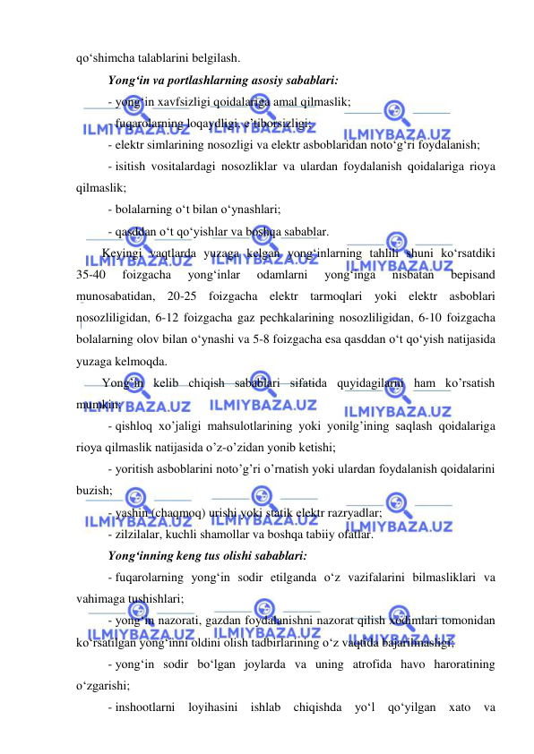  
 
 
qo‘shimcha talablarini belgilash. 
Yong‘in va portlashlarning asosiy sabablari: 
- yong‘in xavfsizligi qoidalariga amal qilmaslik; 
- fuqarolarning loqaydligi, e’tiborsizligi; 
- elektr simlarining nosozligi va elektr asboblaridan noto‘g‘ri foydalanish; 
- isitish vositalardagi nosozliklar va ulardan foydalanish qoidalariga rioya 
qilmaslik; 
- bolalarning o‘t bilan o‘ynashlari;  
- qasddan o‘t qo‘yishlar va boshqa sabablar. 
Keyingi vaqtlarda yuzaga kelgan yong‘inlarning tahlili shuni ko‘rsatdiki  
35-40 
foizgacha 
yong‘inlar 
odamlarni 
yong‘inga 
nisbatan 
bepisand 
munosabatidan, 20-25 foizgacha elektr tarmoqlari yoki elektr asboblari 
nosozliligidan, 6-12 foizgacha gaz pechkalarining nosozliligidan, 6-10 foizgacha 
bolalarning olov bilan o‘ynashi va 5-8 foizgacha esa qasddan o‘t qo‘yish natijasida 
yuzaga kelmoqda. 
Yong’in kelib chiqish sabablari sifatida quyidagilarni ham ko’rsatish 
mumkin: 
- qishloq xo’jaligi mahsulotlarining yoki yonilg’ining saqlash qoidalariga 
rioya qilmaslik natijasida o’z-o’zidan yonib ketishi; 
- yoritish asboblarini noto’g’ri o’rnatish yoki ulardan foydalanish qoidalarini 
buzish; 
- yashin (chaqmoq) urishi yoki statik elektr razryadlar; 
- zilzilalar, kuchli shamollar va boshqa tabiiy ofatlar. 
Yong‘inning keng tus olishi sabablari: 
- fuqarolarning yong‘in sodir etilganda o‘z vazifalarini bilmasliklari va 
vahimaga tushishlari; 
- yong‘in nazorati, gazdan foydalanishni nazorat qilish xodimlari tomonidan 
ko‘rsatilgan yong‘inni oldini olish tadbirlarining o‘z vaqtida bajarilmasligi; 
- yong‘in sodir bo‘lgan joylarda va uning atrofida havo haroratining 
o‘zgarishi; 
- inshootlarni loyihasini ishlab chiqishda yo‘l qo‘yilgan xato va 
