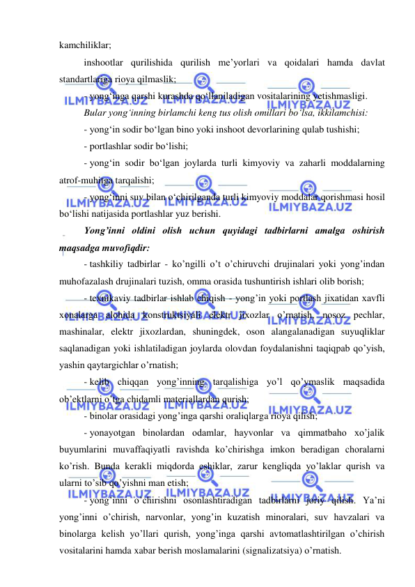  
 
 
kamchiliklar; 
inshootlar qurilishida qurilish me’yorlari va qoidalari hamda davlat 
standartlariga rioya qilmaslik; 
- yong‘inga qarshi kurashda qo‘llaniladigan vositalarining yetishmasligi. 
Bular yong‘inning birlamchi keng tus olish omillari bo‘lsa, ikkilamchisi: 
- yong‘in sodir bo‘lgan bino yoki inshoot devorlarining qulab tushishi; 
- portlashlar sodir bo‘lishi; 
- yong‘in sodir bo‘lgan joylarda turli kimyoviy va zaharli moddalarning 
atrof-muhitga tarqalishi; 
- yong‘inni suv bilan o‘chirilganda turli kimyoviy moddalar qorishmasi hosil 
bo‘lishi natijasida portlashlar yuz berishi. 
Yong’inni oldini olish uchun quyidagi tadbirlarni amalga oshirish 
maqsadga muvofiqdir: 
- tashkiliy tadbirlar - ko’ngilli o’t o’chiruvchi drujinalari yoki yong’indan 
muhofazalash drujinalari tuzish, omma orasida tushuntirish ishlari olib borish;  
- texnikaviy tadbirlar ishlab chiqish - yong’in yoki portlash jixatidan xavfli 
xonalarga alohida konstruktsiyali elektr jixozlar o’rnatish, nosoz pechlar, 
mashinalar, elektr jixozlardan, shuningdek, oson alangalanadigan suyuqliklar 
saqlanadigan yoki ishlatiladigan joylarda olovdan foydalanishni taqiqpab qo’yish, 
yashin qaytargichlar o’rnatish;  
- kelib chiqqan yong’inning tarqalishiga yo’l qo’ymaslik maqsadida 
ob’ektlarni o’tga chidamli materiallardan qurish;  
- binolar orasidagi yong’inga qarshi oraliqlarga rioya qilish;  
- yonayotgan binolardan odamlar, hayvonlar va qimmatbaho xo’jalik 
buyumlarini muvaffaqiyatli ravishda ko’chirishga imkon beradigan choralarni 
ko’rish. Bunda kerakli miqdorda eshiklar, zarur kengliqda yo’laklar qurish va 
ularni to’sib qo’yishni man etish;  
- yong’inni o’chirishni osonlashtiradigan tadbirlarni joriy qilish. Ya’ni 
yong’inni o’chirish, narvonlar, yong’in kuzatish minoralari, suv havzalari va 
binolarga kelish yo’llari qurish, yong’inga qarshi avtomatlashtirilgan o’chirish 
vositalarini hamda xabar berish moslamalarini (signalizatsiya) o’rnatish. 
