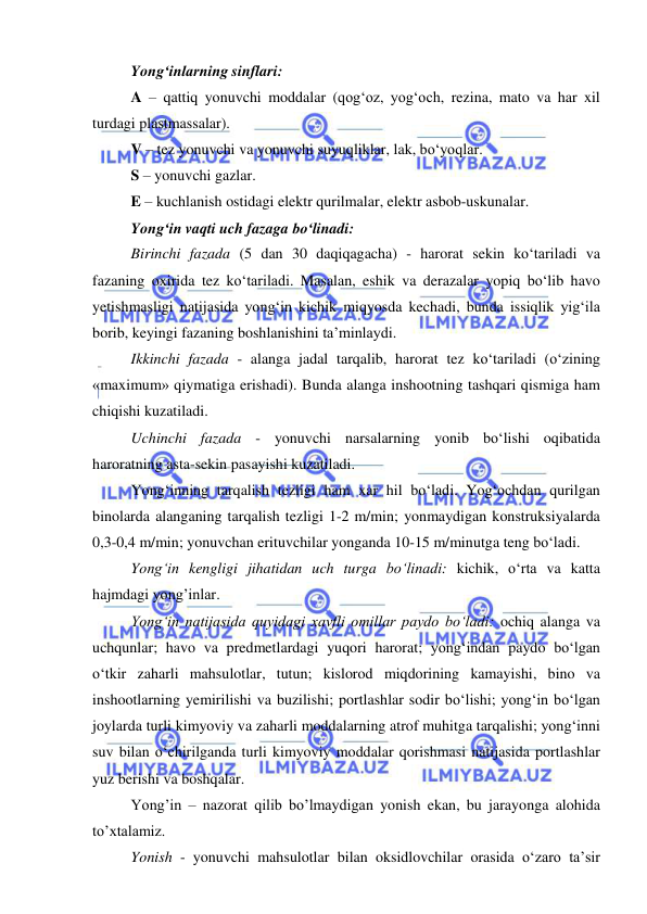  
 
 
Yong‘inlarning sinflari: 
A – qattiq yonuvchi moddalar (qog‘oz, yog‘och, rezina, mato va har xil 
turdagi plastmassalar). 
V – tez yonuvchi va yonuvchi suyuqliklar, lak, bo‘yoqlar. 
S – yonuvchi gazlar. 
E – kuchlanish ostidagi elektr qurilmalar, elektr asbob-uskunalar. 
Yong‘in vaqti uch fazaga bo‘linadi: 
Birinchi fazada (5 dan 30 daqiqagacha) - harorat sekin ko‘tariladi va 
fazaning oxirida tez ko‘tariladi. Masalan, eshik va derazalar yopiq bo‘lib havo 
yetishmasligi natijasida yong‘in kichik miqyosda kechadi, bunda issiqlik yig‘ila 
borib, keyingi fazaning boshlanishini ta’minlaydi. 
Ikkinchi fazada - alanga jadal tarqalib, harorat tez ko‘tariladi (o‘zining 
«maximum» qiymatiga erishadi). Bunda alanga inshootning tashqari qismiga ham 
chiqishi kuzatiladi. 
Uchinchi fazada - yonuvchi narsalarning yonib bo‘lishi oqibatida 
haroratning asta-sekin pasayishi kuzatiladi. 
Yong‘inning tarqalish tezligi ham xar hil bo‘ladi. Yog‘ochdan qurilgan 
binolarda alanganing tarqalish tezligi 1-2 m/min; yonmaydigan konstruksiyalarda 
0,3-0,4 m/min; yonuvchan erituvchilar yonganda 10-15 m/minutga teng bo‘ladi. 
Yong‘in kengligi jihatidan uch turga bo‘linadi: kichik, o‘rta va katta 
hajmdagi yong’inlar. 
Yong‘in natijasida quyidagi xavfli omillar paydo bo‘ladi: ochiq alanga va 
uchqunlar; havo va predmetlardagi yuqori harorat; yong‘indan paydo bo‘lgan 
o‘tkir zaharli mahsulotlar, tutun; kislorod miqdorining kamayishi, bino va 
inshootlarning yemirilishi va buzilishi; portlashlar sodir bo‘lishi; yong‘in bo‘lgan 
joylarda turli kimyoviy va zaharli moddalarning atrof muhitga tarqalishi; yong‘inni 
suv bilan o‘chirilganda turli kimyoviy moddalar qorishmasi natijasida portlashlar 
yuz berishi va boshqalar. 
Yong’in – nazorat qilib bo’lmaydigan yonish ekan, bu jarayonga alohida 
to’xtalamiz. 
Yonish - yonuvchi mahsulotlar bilan oksidlovchilar orasida o‘zaro ta’sir 
