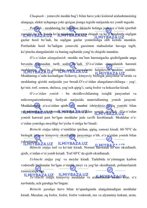  
 
 
Chaqnash - yonuvchi modda bug’i bilan havo yoki kislorod aralashmasining 
alangaga, elektr uchqunga yoki qizigan jismga tegishi natijasida tez yonib tugashi. 
Portlash - moddaning bir holatdan ikkinchi holatga juda tez o’tishi (portlab 
yonishi) bo’lib, bunda ko’p miqdorda energiya chiqadi va ko’p miqdorda siqilgan 
gazlar hosil bo’ladi, bu siqilgan gazlar yemirilishga olib kelishi mumkin. 
Portlashda hosil bo’ladigan yonuvchi gazsimon mahsulotlar havoga tegib, 
ko’pincha alangalanishi va buning oqibatida yong’in chiqishi mumkin. 
O’z-o’zidan alangalanish -modda ma’lum haroratgacha qizdirilganda unga 
bevosita tegmasdan turib sodir bo’ladi. O’z-o’zidan alangalanish harorati 
moddaning yong’in jihatidan xavfli xossalarini belgilovchi muhim omildir. 
Moddaning o’zida kechadigan fizikaviy, kimyoviy biologik jarayonlar ta’sirida va 
moddaning qizishi natijasida yuz beradi.O‘z-o‘zidan alangalanuvchilarga - yog‘, 
ko‘mir, torf, somon, sheluxa, yog‘och qipig‘i, sariq fosfor va hokazolar kiradi. 
O‘z-o‘zidan yonish - bu oksidlovchilarning issiqlik jarayonlari va 
mikroorganizmlarning faoliyati natijasida materiallarning yonish jarayoni. 
Moddalarning o‘z-o‘zidan qizib, o‘t manbai ishtirokisiz to‘liq yonishi bilan 
yakunlanadigan ekzotermik reaksiya o‘z-o‘zidan yonish deyiladi. O‘z-o‘zidan 
yonish harorati past bo‘lgan moddalar juda xavfli hisoblanadi. Moddalar o‘z-
o‘zidan yonishga moyilligi bo‘yicha 4 sinfga bo‘linadi: 
Birinchi sinfga tabiiy o‘simliklar (pichan, qipiq, somon) kiradi. 60-70°C da 
biologik jarayon kimyoviy oksidlanish jarayoniga o‘tib, o‘z-o‘zidan yonish bilan 
yakunlanadi. 
Ikkinchi sinfga torf va ko‘mir kiradi. Normal haroratda ko‘mir oksidlanib, 
qizib, o‘zidan-o‘zi yonib ketadi. Torf 60°C da qizib oksidlanadi. 
Uchinchi sinfga yog‘ va moylar kiradi. Tarkibida to‘yinmagan karbon 
vodorodli birikmalar bo‘lgan o‘simlik moyi va yog‘lar oksidlanish, polimerlanish 
xususiyatiga ega.  
To‘rtinchi sinfga kimyoviy moddalar va aralashmalar kiradi. Ular, o‘z 
navbatida, uch guruhga bo‘lingan: 
Birinchi guruhga havo bilan to‘qnashganda alangalanadigan moddalar 
kiradi. Masalan, oq fosfor, fosfor, fosfor vodorodi, rux va alyuminiy kukuni, arsin, 
