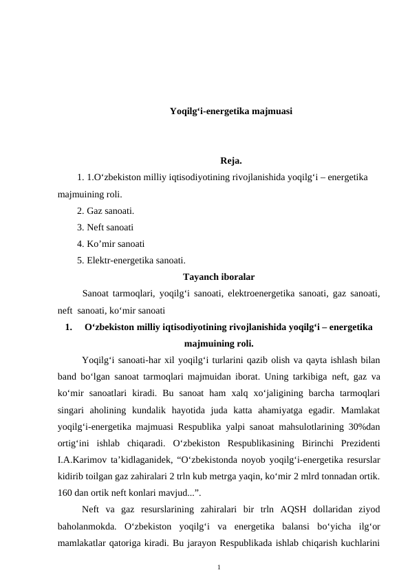 Yoqilg‘i-energetika majmuasi
Reja.
1. 1.O‘zbekiston milliy iqtisodiyotining rivojlanishida yoqilg‘i – energetika 
majmuining roli.
2. Gaz sanoati. 
3. Neft sanoati 
4. Ko’mir sanoati
5. Elektr-energetika sanoati.
Tayanch iboralar
Sanoat tarmoqlari, yoqilg‘i sanoati, elektroenergetika sanoati, gaz sanoati,
neft  sanoati, ko‘mir sanoati
1.
O‘zbekiston milliy iqtisodiyotining rivojlanishida yoqilg‘i – energetika
majmuining roli.
Yoqilg‘i sanoati-har xil yoqilg‘i turlarini qazib olish va qayta ishlash bilan
band bo‘lgan sanoat tarmoqlari majmuidan iborat. Uning tarkibiga  neft, gaz  va
ko‘mir  sanoatlari  kiradi.  Bu  sanoat  ham  xalq  xo‘jaligining  barcha  tarmoqlari
singari  aholining  kundalik  hayotida  juda  katta  ahamiyatga  egadir.  Mamlakat
yoqilg‘i-energetika majmuasi Respublika yalpi sanoat mahsulotlarining 30%dan
ortig‘ini  ishlab  chiqaradi.  O‘zbekiston  Respublikasining  Birinchi  Prezidenti
I.A.Karimov ta’kidlaganidek, “O‘zbekistonda noyob yoqilg‘i-energetika resurslar
kidirib toilgan gaz zahiralari 2 trln kub metrga yaqin, ko‘mir 2 mlrd tonnadan ortik.
160 dan ortik neft konlari mavjud...”.
Neft  va  gaz  resurslarining  zahiralari  bir  trln  AQSH  dollaridan  ziyod
baholanmokda.  O‘zbekiston  yoqilg‘i  va  energetika  balansi  bo‘yicha  ilg‘or
mamlakatlar qatoriga kiradi. Bu jarayon Respublikada ishlab chiqarish kuchlarini
1
