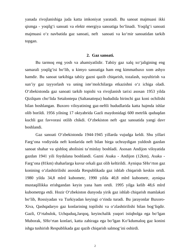 yanada rivojlanishiga juda katta imkoniyat yaratadi. Bu sanoat majmuasi  ikki
qismga - yoqilg‘i sanoati va elektr energiya sanoatiga bo‘linadi. Yoqilg‘i sanoati
majmuasi o‘z navbatida gaz sanoati, neft  sanoati va ko‘mir sanoatidan tarkib
topgan. 
2. Gaz sanoati.
Bu tarmoq eng yosh va ahamiyatlidir. Tabiiy gaz xalq xo‘jaligining eng
samarali yoqilg‘isi bo‘lib, u kimyo sanoatiga ham eng kimmatbaxo xom ashyo
hamdir. Bu sanoat tarkibiga tabiiy gazni qazib chiqarish, tozalash, suyultirish va
sun’iy  gaz  tayyorlash  va  uning  iste’molchilarga  etkazishni  o‘z  ichiga  oladi.
O‘zbekistonda gaz sanoati tarkib topishi va rivojlanish tarixi asosan  1953 yilda
Qizilqum cho‘lida Setalontepa (Saltanattepa) hududida birinchi gaz koni ochilishi
bilan boshlangan. Buxoro viloyatining gaz-neftli hududlarida katta hajmda ishlar
olib borildi. 1956 yilning 17 oktyabrida Gazli maydonidagi 600 metrlik quduqdan
kuchli  gaz favvorasi otilib chikdi.  O‘zbekiston neft -gaz sanoatida yangi davr
boshlandi.
Gaz sanoati O‘zbekistonda 1944-1945 yillarda vujudga keldi. Shu yillari
Farg‘ona vodiysida neft konlarida neft bilan birga uchraydigan yuldosh gazdan
sanoat shahar va qishloq aholisini ta’minlay boshladi. Asosan Andijon viloyatida
gazdan 1941 yili foydalana boshlandi. Gazni Asaka - Andijon (12km), Asaka -
Farg‘ona (81km) shaharlarga kuvur orkali gaz olib keltirildi. Ayniqsa SHo‘rton gaz
konining o‘zlashtirilishi asosida Respublikada gaz ishlab chiqarish keskin ortdi.
1980  yilda  34,8  mlrd  kubometr,  1990  yilda  40,8  mlrd  kubometr,  ayniqsa
mustaqillikka  erishgandan  keyin yana  ham  ortdi.  1995 yilga  kelib 48,6  mlrd
kubometrga etdi. Hozir O‘zbekiston dunyoda yirik gaz ishlab chiqarish mamlakati
bo‘lib, Rossiyadan va Turkiyadan keyingi o‘rinda turadi. Bu jarayonlar Buxoro-
Xiva, Qashqadaryo gaz konlarining topilishi va o‘zlashtirilishi bilan bog‘liqdir.
Gazli, O‘rtabulok, Uchquduq,Jarqoq, keyinchalik yuqori istiqbolga ega bo‘lgan
Muborak, SHo‘rtan konlari, katta zahiraga ega bo‘lgan Ko‘kdumaloq gaz konini
ishga tushirish Respublikada gaz qazib chiqarish salmog‘ini oshirdi.
2
